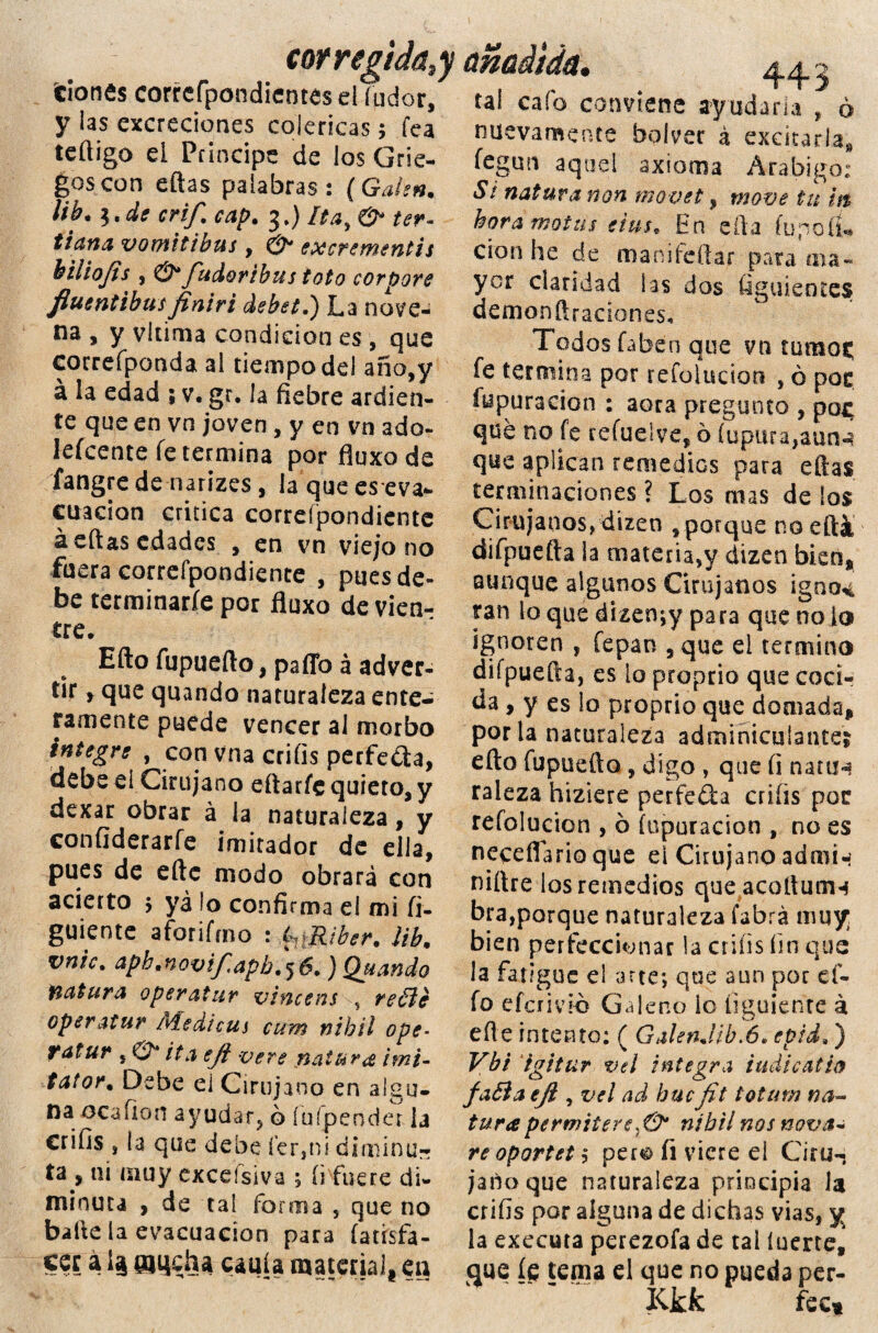 corregida,y añadida, 44.- tionfiscorrcrpondienteselíudor, tal cafo conviene ayudaría , ó y las excreciones coléricas; fea teftigo el Principe de los Grie- goscon eftas palabras: (Gaíen. ¡ib* \.de crif. cap. 3,) Itay & ter- tiana vomitibus , & excrementis hiliojts , & fudoribus toto corpore fluentibusfiniri debet.) La nove¬ na , y vitima condición es , que correíponda al tiempo del año,y a la edad ; v. gr, la fiebre ardien¬ te que en vn joven, y en vn ado- lefcente fe termina por fluxo de fangre de narizes , la que eseva- citación critica correípondientc á eftas edades , en vn viejo no fuera correfpondiente , pues de¬ be terminaríe por fluxo de vien¬ tre. Efto fupuefto, paffo á adver¬ tir y que quando naturaleza ente¬ ramente puede vencer al morbo integre , con vna criíis perfedta, debe el Cirujano eftarfe quieto, y dexar obrar á la naturaleza, y confiderarfe imitador de ella, pues de eftc modo obrará con acierto > ya ío confirma el mi fi¬ guróte aforifmo : 4Riber. ¡ib. vnic. aph.novifapb.\6. ) Quando natura o per atur vincens , re€le oper atur Medicas cum nihil ope- tatur , & ita efl vere natura ¡mi- tator. Debe ei Cirujano en algu¬ na. ocafion ayudar, ó íuípender la crifis , la que debe íer,ni diminu¬ ta , ni muy exceísiva ; íi fuere di¬ minuta , de tal forma 5 que no baile la evacuación para fatisfa- cer a ojqcha caula material* en nuevamente bolver á excitarla* fegun aquel axioma Arábigo: Si natura non movet, rnove tu it$ hora motas eius. En ella íupoíu cion he de man i fe (lar para ma¬ yor claridad las dos figuientes demonftraciones. Todos faben que vn tumos; fe termina por refoíudon , ó pos fypuracion : aora pregunto , po^ que no fe refueíve, 6 Íupiua,aun-í que aplican remedios para eftas terminaciones ? Los mas de los Cirujanos, dizen ,porque no ella difpuefta la materia,y dizen bien» aunque algunos Cirujanos igncK ran lo que dizenjy para que no lo ignoren , fepan , que el termino difpuefta, es lo proprio que coci¬ da, y es lo proprio que domada* por la naturaleza adminiculante? efto fupuefto, digo , que íi natm raleza hiziere perfe&a criíis por refolucion , 6 (apuración , no es neceflario que el Cirujano admi-í niftre los remedios que acoftuiiH bra,porque naturaleza labra muy; bien perfeccionar la crifis fin que la fatigue el arte-, que aun por el¬ fo efcrivio Galeno lo tiguienre á efte intento: ( GalenJibaS. epid,) Vb't igitur vd integra indicado fa£ía eji , vd adhucfit totano na¬ tura permiterenibilnos nova* re oportet $ pero íi viere el Ciru¬ jano que naturaleza principia la crifis por alguna de dichas vias, y la executa perezofa de tal íuerte, que íe tema el que no pueda per- .. Kkk fect