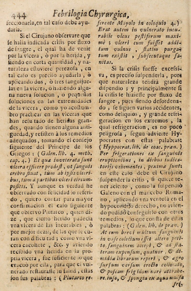 (.' «I* , Febril agid Chyrurgica, íecaonada, en tal cafo debe ayu- ferente May oh in coloquio 4») dada* Si el Cirujano obfervare que íe halla tabicada crifis por fluxo de fangte , el qual ha de venir por la vlcera , ó par la herida , y fiendo en corta cuantidad , y na¬ turaleza eüüviere perezofa , en tal calo es predio ayudarla , 6 aplicando dos, 6 tres únguijue- ias en la vlcera, o haziéndo algu¬ na nueva foi ación , o pequeñas íoluciones en las extremidades de la vlcera , como yo accftufíi- bro pradicar en las vlceras que han refu tado de heridas gran¬ des , quandb tienen alguna anti¬ güedad,y refiften á ios remedios aaequados, tediando el coníejo figuiente dd Principe de ios . Gnegoá : ( Galén. lib. 4. rneth. cap. 4.) Et qua inveterata junt vlcera efficere prodejl , vt fangals crebro Jiuat, tum ab ipjts vlctri- busj tum d partibus vkeri circum- pofitis• Y aunque es verdad he obíetvado con felicidad lo referí- do , quiero contar para mayor confirmación el calo figuiente que obiervó Plutarco , quien di- ze , que cierto hetido padecía y-na vlcera dé las incurables , b por mejor dezir, de las que íe cu¬ san con dificultad ; como vna vl¬ cera caeohete , dcc* y aviendo recibido vna herida en la pro¬ púa vicera , fue inficiente loque evacuó por ella , para que e¿ vul¬ nerado reftaurafie iu íaiud , citas ion fus palabras ; ( Plutarco re- Erat autem in vulnerato intu* rabile vlcus pejilferum máxi¬ me 5 v leer i curn fuijfti addi* tum vulnus , Jiatim purga! tum exijiit > fubfecutaque fa- nitas• Si la crifis fudfe excefsi- va , es predio fuípenderla , pora que naturaleza tendrá grande difpendio ? y principalmente íi la crifis íe hizíeíle por fiuxo de fangíe , pues fiendo defordena- do , fe figuen varios accidentes* como deliquios, y grande reír i-i geracion en los extremos , la quaí refrigeración , es no poco peligróte , feguh advierte Hy- pocrates con eftas palabras: ( Hyppocrat, liba de eoac. pran. ) Per frigerationes ex fanguinis eruptionibus , in di^bus indica- torijs vehemente¿ > p exima Junti en cite cato debe el Cirujano íuípender la crifis , fi quiéte te-, ner aciétro , como la iuipenaió Galeno con el mancebo Roma¬ no , aplicando vna ventola en el h y poco t#rFh d c r echo , r¡o a v i e n - d o p o d id o c o n í e g u i r i o c o n o t r e s remedios, lo que confia de ditas palabras : ( Galen. lib, de pran♦ ) At cmn brevi n id tum fangumts in vafe coleéium cjfet altero pete* to.fmguinem accepi 5 O' ad j/a- teram expenfum, quatuor , & di- raid i a librar um reper i , & agro furjurn verfum ereól© colio: alo, & pajean fr ig i dan: narc at ir abe- re lujoy O' jpengia ex aqua muífa