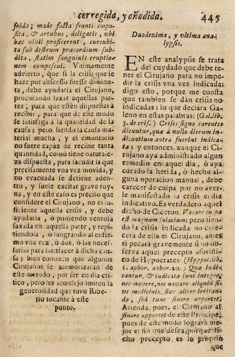 ctrregidd frida ;■ made faBa fronti impo- fita , artuhus y ddigatis 5 #7&i/ proficereni , curcubi- ¿4 fui defirum pracordium-fitb- dita , fiatim fanguinis eruptio* nem compefcui* Vid mámente advierto, que fi la enflaquéis haza por abíce fío fuefie diminu¬ ta, debe ayudarla el Cirujano, procurando laxar aquellas par¬ tes , para que edén diípuefíasá recibir , para que de die modo fe iatisftga a la qaantidad de la caufa 5 pero ftehdo la caula ma¬ terial mucha , y el emuntorio no fuere capaz de recibir tanta quantiáad, como tiene naturale¬ za difpaefta , para (acudir ia que precifaraente vna vez movida, y no evacuada fe detiene aden¬ tro-, y lude excitar grave ruy* na , y en dte calo es precílo que con lidere el Cu ajano , no es ¿u- fkience aquella crifis , y debe ayudarla , ó poniendo ventola faxada en aquella parte , y repi¬ tiéndola , o íangrando al enfer¬ mo vna vez *ü dos, 6 las necef- farias para fioisfacer á dicha cau- fa y bien conozco que algunos Cirujanos íe atemorizaran de elle método , por fer en día cri¬ tico , pero les acode jo imiten la generalidad que tuvo Ribe- riq tocante áefte punto. y añadida» 445 Duodezima, y vltíma ana¿ lypfis. EN eñe analypfis fe trata del cuydado que debe te¬ ner el Cirujano para no impe¬ dir la crifis vna vez indicada* digo efto porque me conña que también fe dan crifis no indicadas 5 io que declara Ga- 1 e n o e n e ft a s p a 1 ab r a s: {Ga UJbm l»decrifi) Grifafigno carentes* di cantar ¡qua d nullo dierum in+ dicaai'tmn antea fusrint indica- t* 5 y entonces, aunque ei Ci- r u ja uo a y a a din i a i ft c ado al gu n remedio en aquel día , ó aya cundo ía herí da, ó hecho al¬ guna operación manual , debe carecer de culpa por no aver¬ ie inanifeftado ia crifis ei día indicativo;Es verdadero aquel di z ho-de Cicerón Vacare'cu' o a efl mágn-wm faiaciutm pero lleu¬ do Ia- crifis indicada no ea cera de eila»ei Cirujano, an eSi si pecará gravemente ü vo ob- ferva aquel precepto aforifti*? co de Hipócrates: (HyppacM-k* i* aphor, avbor,io j Qit<e i a di*» cantar, &*'iudic*ta funt integre^, nee moveré¡nec novare aliquíá fi» ve medtcinisy five alicer irritan* do , fed tune (mere orportetl Aneada, pues, el O mi ano ai finere opportel de efte frincipS^ pues de cfte TBpdo logrará me¬ jor el íin que defea,porque tf- cho precepto es Jó pro frió m