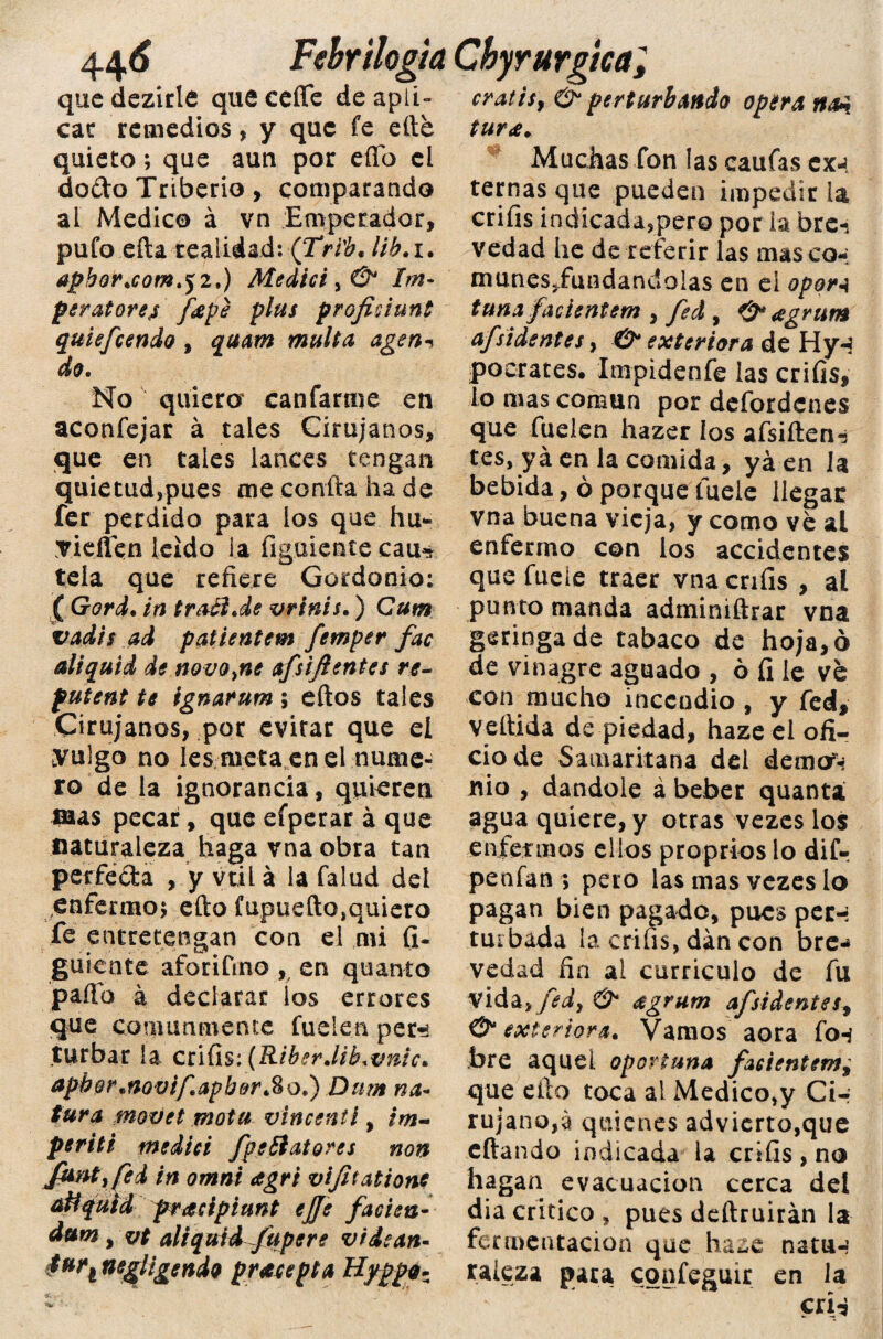 que dezirle que ceñe de apii- cratis, & perturbando Optra cae remedios, y que fe elle tura. quieto; que aun por eflo el Muchas fon las caufascx-J docto Triberio, comparando al Medico á vn Emperador, pufo eíta realidad: (Tri'b. lib.i. apbor.com .j 2.) Atedie i, & Im~ per atoren [ape plus profidunt quiefeendo , quam multa agen* do. No quiera canfarme en aconfejar á tales Cirujanos, que en tales lances tengan quietud,pues me confia ha de fer perdido para ios que hu- yieíien leído ia figúrente cau* tela que refiere Gordonio; ( Gord. in traB.de vrinis.) Cum vadis ad patientem femper fac di quid de novo,ne afsijlentes re- futent te ignarum ; eftos tales Cirujanos, por evitar que el yulgo no Ies meta en el nume¬ ro de la ignorancia, quieren mas pecar, que efperar á que naturaleza haga vna obra tan perfecta , y vti 1 á la falud del enfermo; efto fupuefto,quiero fe entretengan con el mi fi¬ gúrente aforifino , en quanto paila a declarar ios errores que comunmente Cuelen per?* turbar la cúüs: (Riber.lib.vnic. apbor.novifapbor*8o.) Dum na¬ tura movet mota vincentl, tm- periti medid [pe Bator es non Juntifed in omni agri vijhations atíquid pracipíunt ejje facien- dum yvt aliquid [upe re v idean- 4urí negligendo pracepta Hyppp. ‘ ■ ternas que pueden impedir la crifis indicada,pero por la bre-. vedad he de referir las masco-; munes«fundandolas en el opori tuna[acientem , [ed , 0* agrum a[sidentes, & exteriora de Hy-$ poerates. Impidenfe las crifis, io mas común por defordenes que Cuelen hazer los afsiften-j tes, yá en la comida, yá en la bebida, ó porque íuele llegar vna buena vieja, y como ve al enfermo con los accidentes que fueíe traer vna crifis , al punto manda adminiftrar vna geringa de tabaco de hoja, ó de vinagre aguado , ó fi le ve con mucho incendio , y fed, vellida de piedad, haze el ofi¬ cio de Samaritana del demo^ nio , dándole á beber quanta agua quiere, y otras vezes los enfermos ellos proprios lo dif- penían ; peto las mas vezes lo pagan bien pagado, pues per-: turbada la crifis, dan con bre-* vedad fin ai curriculo de fu vida,[ed, & agrum a[sidentes+ & exteriora. Vamos aora fo-í bre aquel oportuna [acientem^ que ello toca al Medico,y Cir rujan©,á quienes advierto,que eftando indicada la crifis , no hagan evacuación cerca del diacrítico, pues deftruirán la fermentación que haze natu-* raleza para cqnfeguir en la crí-¿