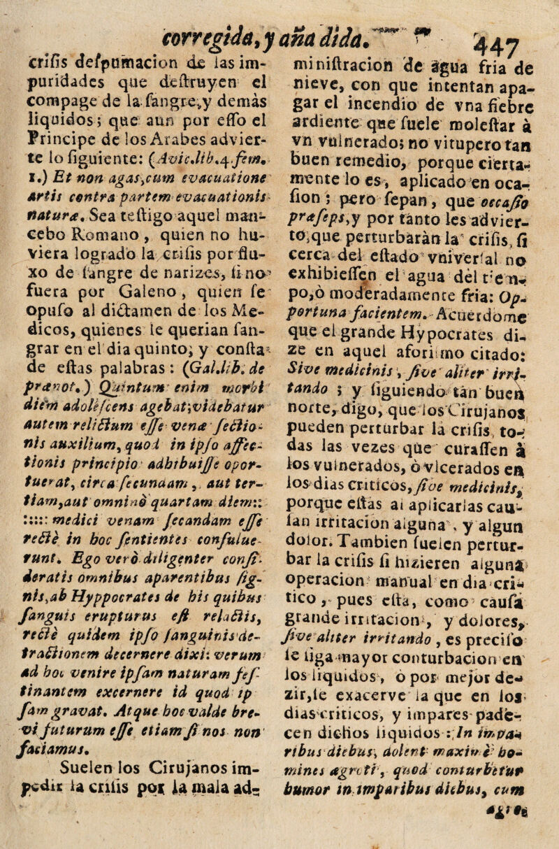 corregida, y aña ¿tía.— f 4¿r? crifis despumación de iasim» miniftracion de igua fria de puridades que dcítruyen el compage de la fangre^y demás líquidos; que aun por effo el Principe de los Arabes advier¬ te lo figúrente: (AvicJib.q.fem* x*) Et non agas>cmn evacuatione Artis contra partem evacuatianis natura. Sea tefiigo aquel man¬ cebo Romano , quien no hir¬ viera logrado la crníis por fía» xo de í angre de narízes, ii no * fuera por Galeno , quien fe opufo al difamen de los Me» dicos, quienes le querían ían- grar en el dia quinto; y confia* de eftas palabras: (GalMb.de pranot*) Quintum entm mofhi diém adoU/cens agebat\videbatur autem reli£lum ejje vena feólio- nis auxilium9quoi inipjoaffec- tionis principio adhibuijje opor~ tue*aty circa fecundam,, aut ter- tiam9aut omniné quartam dlemii I:::: medid venam Jecandam ejje refíé in boc fentientes confuíue- runté Ego vero diiigenter conji* deratis ómnibus aparentibus fig- nis,ab Hyppocrates de bis quibus fanguis erupturus efi relaóiis, recle quidem ipfo fanguinisde- tratiíonem decernere dixii verum ad bote venire ipfam naturam fof~ íinantem excernere id quoet tp fam gravat. Atque bocvalde bre¬ ve juturum ejft eiiam ji nos non faeiamus. Suélenlos Cirujanos im¬ pedir la calis poi la mala ad- meve, con que intentan apa¬ gar el incendio de vna fiebre ardiente queíuele molefiar á vn vulnerado; no vitupero tan buen remedio, porque cierta¬ mente lo es , aplicado en oca-r fion; pero íepan, que occ&Jio pr<tfeps,y por tanto les advier- to>que perturbarán la crifis, fi cerca del eftado vniveríal np exhibieíTen el agua dél vtxu, po,ó moderadamente fria: Op- por tana facientem. Acuerdóme que el grande Hypocrates di. ze en aquel afori mo citado: Sive medie i nis \ Jive alUer irri¬ tando ; y figuiendo tan bued norte, digo, que i os C i r u janos pueden perturbar la crifis to-í das las vezes que curaffen a los vulnerados, óvlcerados ea los dias críticos,fiue medicinís* porque eltas ai aplicarlas cau- lan irritación alguna % y algún dolor. También fueícn pertur¬ bar la crifis íi hizieren aigunt operación manual en diacri* tico , pues cita , como7 caufa grande irritación , y dolores* Jwe altter irritando , es precifo ic liga mayor conturbación ea ios líquidos> ó por mejor de*» zir,ie exácerve ia que en los días críticos, y impares pade¬ cen dichos líquidos :7w impa* ribas áiebus\ dotent maxiv ebo- mines agntíy quod contnrbtfut humor inimpar ibas dichas % cam