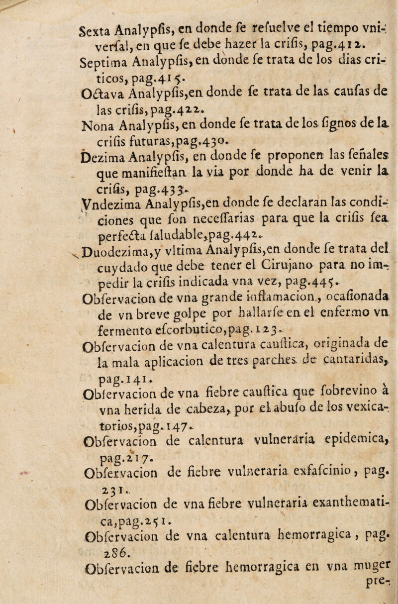 Sexta Analypfis, en donde fe refuelve el tiempo vni-: verfal, en que fe debe hazer la crifis, pag.412. Séptima Analypfis, en donde fe trata de los dias crí¬ ticos, pag.415. Oílava Analypfis,en donde fe trata de las caufas de las crifis, pag.422. Nona Analypfis, en donde fe trata de los fígnos de la crifis futuras,pag,43o. Dezima Analypfis, en donde fe proponen las feñales que manifieftan la vía por donde ha de venir la crifis, pag.433. Vndezima Analypfis,en donde fe declaran las condi¬ ciones que fon neceflarias para que la crifis fea perfecta íaludable,pag.44z. Duodezima,y vltima Analypfis,en dónde fe trata del cuydado que debe tener el Cirujano para no inw pedir la crifis indicada vna vez, pag.443. Qbfervacion de vna grande inflamación, ocafionada de vn breve golpe por hallarle ene! enfermo vn fermento efcorbutico,pag. 123» Qbfervacion de vna calentura cauílica, originada de la mala aplicación de tres parches, de cantáridas, pag.141» __ , t Obfervacion de vna fiebre caufiica que fobrevino a vna herida de cabeza, por el abufo de los vexica- torios,pag.i47^ Qbfervacion de calentura vulneraria epidémica, fe pag.217. Qbfervacion de fiebre vulneraria exfafcinio, pag. 2 3 I« Obfervacion de vna fiebre vulneraria exanthemati- ca,pag.2^r. Obfervacion de vna calentura hemorragica, pag. 2 86. Obfervacion de fiebre hemorragica en vna muger pre-