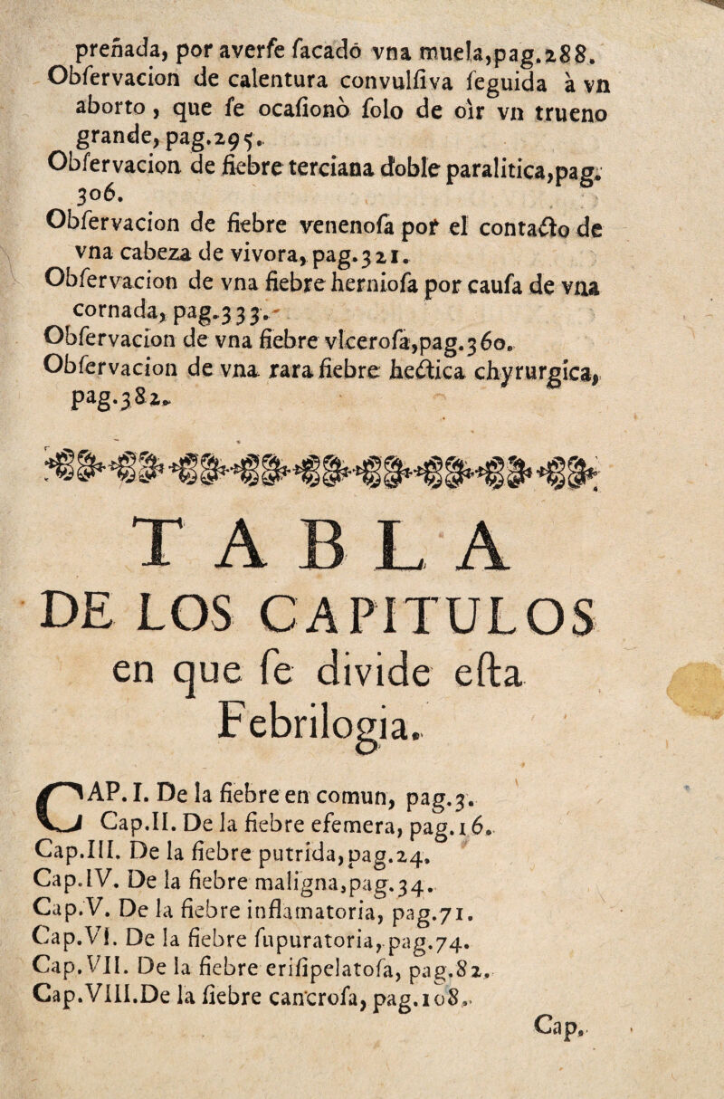 preñada, por averfe Tacado vna muela, pag. 28 8. Obfervacion de calentura convulíiva feguida a vn aborto, que fe ocaíionó Tolo de oír vn trueno grande, pag.29^. Obfervacion de fiebre terciana doble paralitica,pag. 306. Obfervacion de fiebre venenóla pof el contadlo de vna cabeza de vivora, pag.321. Obfervacion de vna fiebre herniofa por caufa de vna cornada,pag.333. Obfervacion de vna fiebre vlcerofa,pag.36o. Obfervacion de vna, rara fiebre fie&ica chyrurgica, pag.382» en que fe divide efta i a. CAP. I. De la fiebre en común, pag. 3. Cap.II. De la fiebre efemera, pag. 16. Cap.III. De la fiebre pútrida,pag.24. Cap.IV. De la fiebre maligna,pag.34. Cap.V. De la fieb re inflamatoria, pag.71. Cap.Vi. De la fiebre fupuratoriarpag,74. Cap. VII. De la fiebre eriíipelatofa, pag.Sz, Cap.VIII.De la fiebre cancrofa, pag.ioS., Cap,.