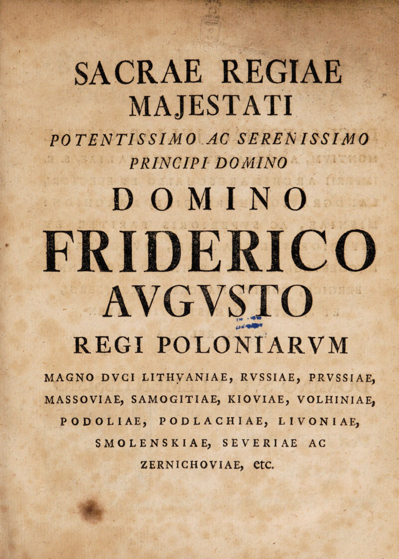 I SACRAE REGIAE MAJESTATI POTENTISSIMO AC SE RENIES IMO PRINCIPI DOMINO DOMINO FRIDERICO AVGVSTO REGI POLONIARVM MAGNO DVGI LITHVANIAE, RVSSIAE, PRVSSIAE, MASSOVIAE, S AMOGITI AE, KIOVIAE, VOLHINIAE, PODOLIAE, PODLACHIAEj LIVONIAE, SMOLENSKIAE, SEVERI AE AC ZERNICHOVIAE, etC.