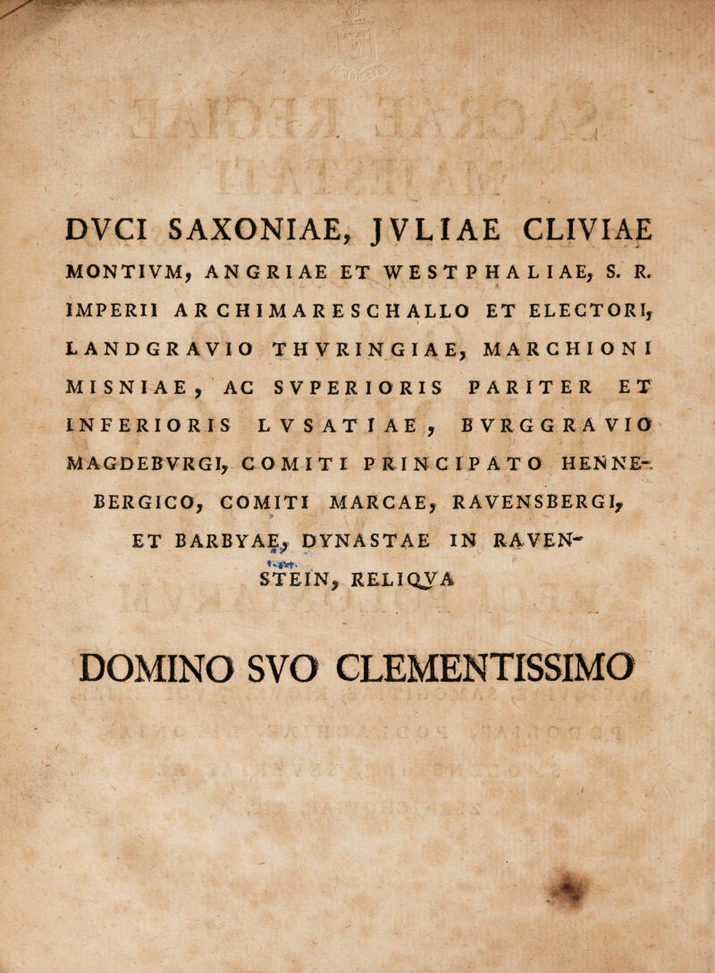 SAXONIAE, JVLIAE CLIVIAE MONTI VM, ANGRIAE ET WESTPHALIAE, S. R. IMPERII AR CHIMARESCH ALLO ET ELECTORI, LANDGR AVIO THVRINGIAE, MARCHIONI MISNIAE, AC SVPERIORIS PARITER ET INFERIORIS LVSATIAE, BVRGG RAVIO MAGDEBVRGI, COMITI PRINCIPATO HENNE-. BERGICO, COMITI MARGAE, R AVENS B ER GI, ET BARBYAE, DYNASTAE IN RAVEN' * * «• *•««' - ST E IN, RELIQVA DOMINO SVO CLEMENTISSIMO •{ •%.£ DVCI