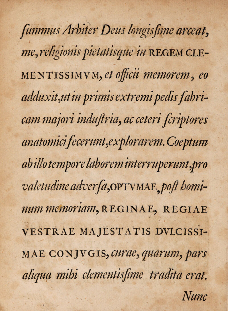 fummus Arbiter Deus longis [me arceat, i . mey religionis petatis que in regem cle- mentissimvm, et officii memorem, eo adduxit 0 in primis extremi pedisfabri¬ cam majori induftria^ ac ceteri fcriptores anatomicifeceruntgxplorarem. Coeptum ab illo tempore laborem interruperunt apro valetudine adver[apvrxMAE9poJl homi¬ num memoriam,reginae, regiae . i z VESTRAE MAJESTATIS DVLC IS SI¬ MAE conjvgis, curae, quarum, pars , ' / \ ” • ’ ' • . v • . | aliqua mihi clementis [ime tradita erat. Nunc