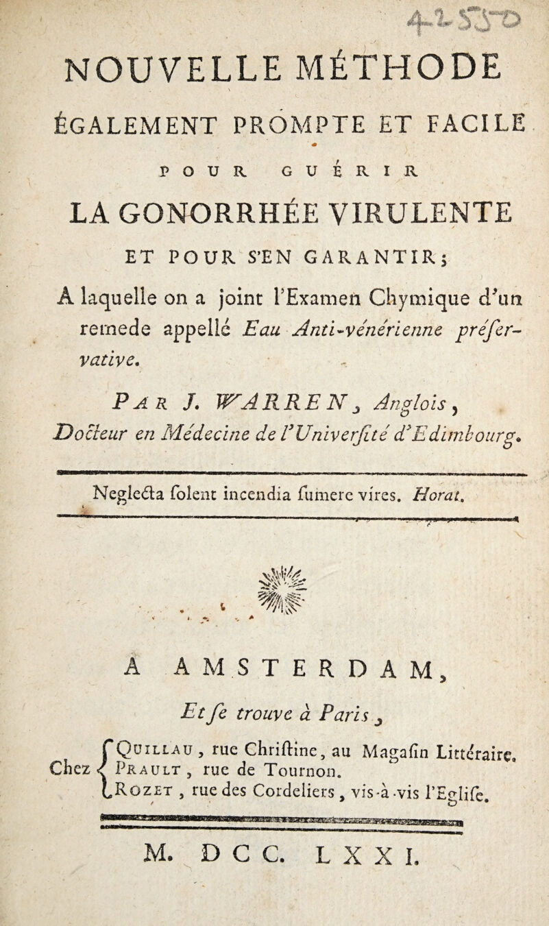 4-1- S3n> NOUVELLE MÉTHODE \ ÉGALEMENT PROMPTE ET FACILE « POUR GUÉRI R LA GONORRHÉE VIRULENTE ET POUR S’EN GARANTIR; À laquelle on a joint l’Examen Chymique cTun rernede appelle Eau Anti-vénérienne préfer- vative. Par J. WARRENj Anglais, Docteur en Médecine de VUniverJité d'Edimbourg. Negleda folent incendia fumere vires. Horait A AMSTERDAM, Tr/£ trouve à Paris ^ Chez Qüillau , rue Chriftine, au Magafin Littéraire. Prault, rue de Tournon. Rozet , rue des Cordeliers, vis-à-vis l’Eglife.