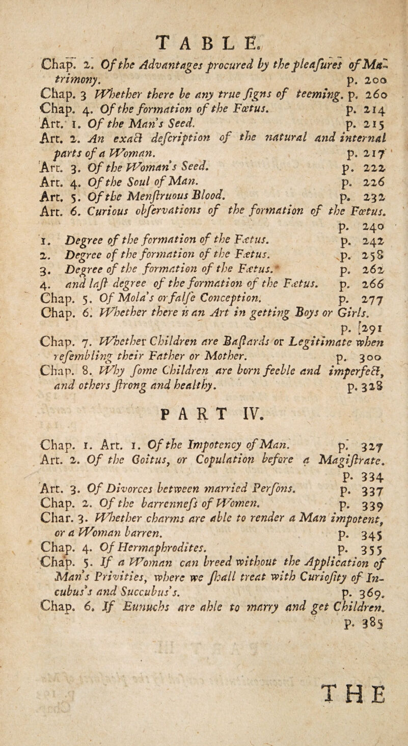 Chap. 2. Of the Advantages procured by the pleasures of Mai trimony. p. 200 Chap. 3 Whether there be any true figns of teeming, p. 260 Chap. 4. Of the formation of the Foetus. p. 214 Art. 1. Of the Man3s Seed. p. 215 Art. 2. An exact defcription of the natural and internal parts of a Woman. p. 217 Art. 3. Of the Woman s Seed. p. 222 Art. 4. Of the Soul of Man. p. 226 Art. 5. Of the Menjlruous Blood. p, 232 Art. 6. Curious obfervations of the formation of the Foetus. p. 240 1. Degree of the formation of the Fan us. 2. Degree of the formation of the Foetus. 3. Degree of the formation of the Foetus.* 4. and laji degree of the formation of the Foetus. Chap. 5. Of Mold's orfalfe Conception. Chap. 6. Whether there is an Art in getting Boys or Girls. p. [291 Chap. 7. Whether Children are Bafards or Legitimate when refembling their Father or Mother. p., 300 Chap. 8. Why fome Children are born feeble and imperfect, and others flrong and healthy. p* P- P- P* P- P- 242 258 262 2 66 *77 . r* PART IV. Chap. 1. Art. 1. Of the Impotency of Man. p.' 327 Art. 2. Of the Coitus7 or Copulation before a Magijlrate. F- 334 Art. 3. Of Divorces between married Perfons. p. 337 Chap. 2. Of the barrcnnefs of Women. p. 33^ Char. 3- Whether charms are able to render a Man impotent9 or a Woman barren. p. 345 Chap. 4. Of Hermaphrodites. p. 355 Chap. 5 - If a Woman can breed without the Application of Mans Privities, where we float l treat with Curiojlty of In¬ cubus's and Succubus's. p. 369. Chap. 6. If Eunuchs are able to marry and get Children. * ^ P- 3SS r THE