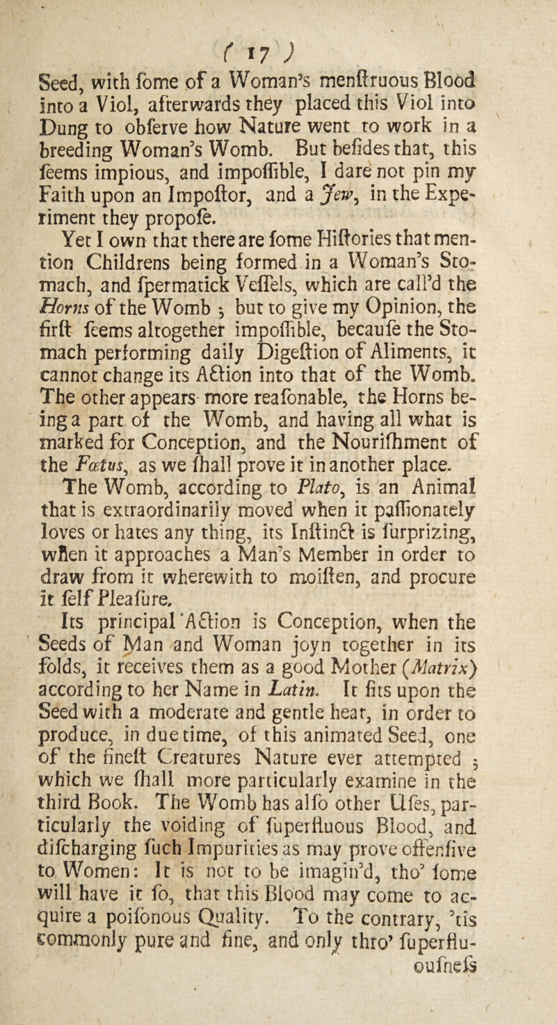 Seed, with fome of a Woman’s menftruous Blood into a Viol, afterwards they placed this Viol into Dung to obferve how Nature went to work in a breeding Woman’s Womb. But befides that, this feems impious, and impoffible, I dare not pin my Faith upon an Impoftor, and a Jew, in the Expe¬ riment they propole. Yet I own that there are fome Hiftories that men¬ tion Childrens being formed in a Woman’s Sto¬ mach, and fpermatick Veflels, which are call’d the Homs of the Womb *, but to give my Opinion, the firft feems altogether impoffible, becaufe the Sto¬ mach performing daily Digeftion of Aliments, it cannot change its Aftion into that of the Womb. The other appears more reafonable, the Horns be¬ ing a part of the Womb, and having all what is marked for Conception, and the Nourilhment of the Foetus, as we lhall prove it in another place. The Womb, according to Plato, is an Animal that is extraordinarily moved when it paffionately loves or hates any thing, its Inff incf is furprizing, when it approaches a Man’s Member in order to draw from it wherewith to moiflen, and procure it ielf Fleafure. Its principal A£lion is Conception, when the Seeds of Man and Woman joyn together in its folds, it receives them as a good Mother (Matrix) according to her Name in Latin. It fits upon the Seed with a moderate and gentle hear, in order to produce, in due time, of this animated Seed, one of the fineft Creatures Nature ever attempted ; which we lhall more particularly examine in the third Book. The Womb has alfo other Ufes, par¬ ticularly the voiding of fuperliuous Blood, and difcharging fuch Impurities as may prove oftenfive to Wromen: It is not to be imagin’d, tho’ lome will have it fo, that this Blood may come to ac¬ quire a poifonous Quality. To the contrary, ’tis commonly pure and fine, and only thro’ fuperflu- eufnefs