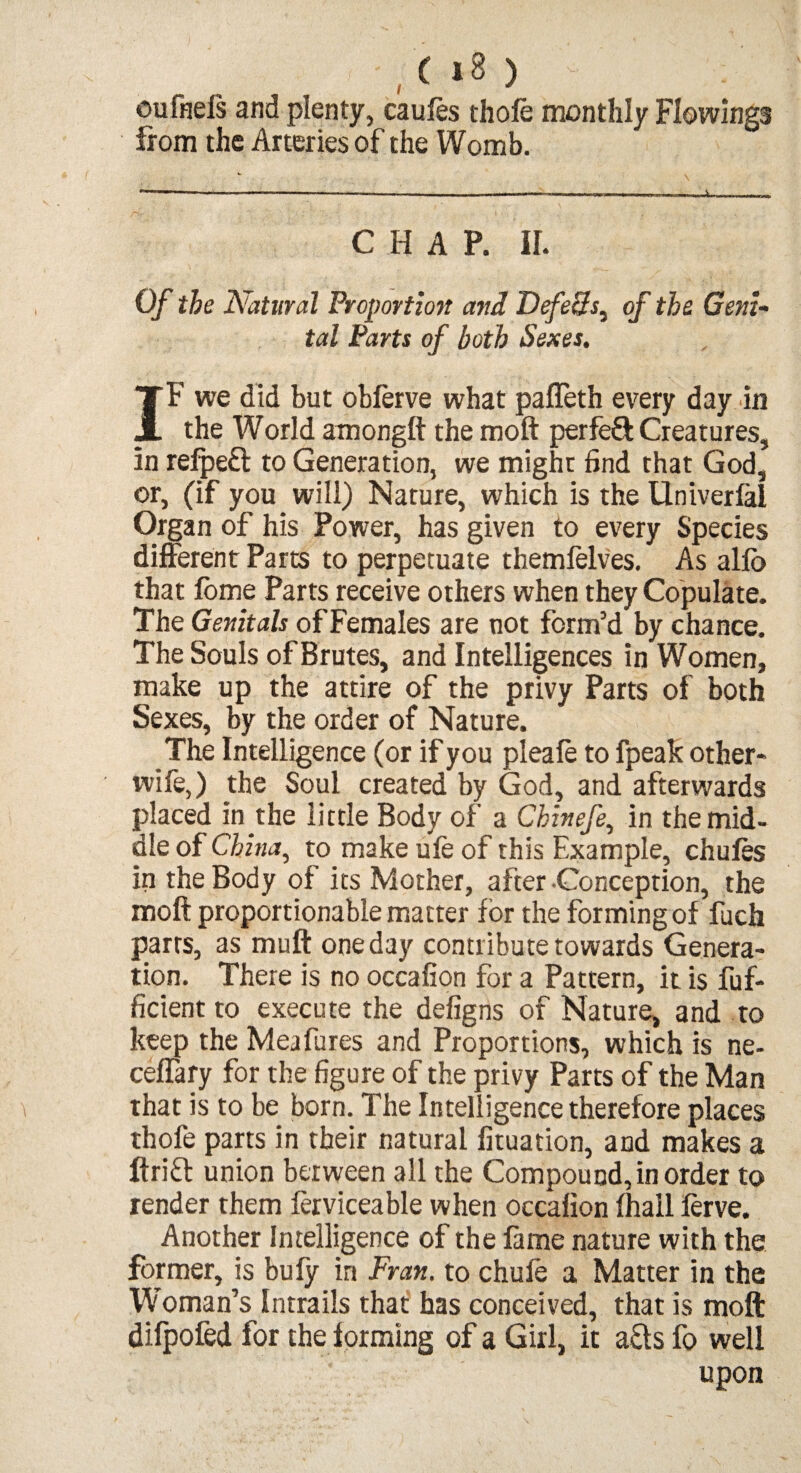 ou finds and plenty, caufes thofe monthly Flowings from the Arteries of the Womb. C H A P. ir. Of the Natural Proportion and Defech^ of the Geni¬ tal Parts of both Sexes. IF we did but obferve what pafleth every day in the World amongft the moft perfed Creatures, in refpeff to Generation, we might find that God, or, (if you will) Nature, which is the Univerfai Organ of his Power, has given to every Species different Parts to perpetuate themfelves. As alio that fome Parts receive others when they Copulate. The Genitals of Females are not form’d by chance. The Souls of Brutes, and Intelligences in Women, make up the attire of the privy Parts of both Sexes, by the order of Nature. The Intelligence (or if you pleafe to fpeak other- wile,) the Soul created by God, and afterwards placed in the little Body of a Chinefe., in the mid¬ dle of China, to make ule of this Example, chufes in the Body of its Mother, after Conception, the moft proportionable matter for the forming of fuch parrs, as muft one day contribute towards Genera¬ tion. There is no occafion for a Pattern, it is fuf- ficient to execute the defigns of Nature, and to keep the Meafures and Proportions, which is ne- ceffary for the figure of the privy Parts of the Man that is to be born. The Intelligence therefore places thofe parts in their natural fituation, aud makes a ftrift union between all the Compound, in order to render them ferviceable when occafion fhail ferve. Another Intelligence of the fame nature with the former, is bufy in Fran, to chufe a Matter in the Woman’s Intrails that has conceived, that is moft difpofed for the forming of a Girl, it a£ts fo well upon