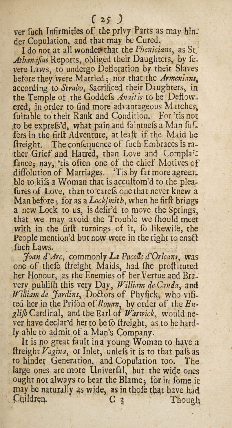 ver fuch Infirmities of the privy Parts as may hin¬ der Copulation, and that may be Cured. I do not at all wonder that the Pbenicians, as St. Jtbanafm Reports, obliged their Daughters, by fe- vere Laws, to undergo Defloration by their Slaves before they were Married; nor that'the Armenians; according to Strabo, Sacrificed their Daughters, in the Temple of the Goddefs Anaitis to be Deflow¬ ered, in order to find more advantageous Matches, fuitable to their Rank and Condition. For ’tis not to be exprefs’d, what pain and faintnefs a Man fuf- fers in the firft Adventure, at leaft if the Maid be (freight. The confequence of fuch Embraces is ra¬ ther Grief and Hatred, than Love and ComplaC fancej nay, ’tis often one of the chief Motives of diflolution of Marriages. Tis by far more agreea¬ ble to kifs a Woman that is accultom’d to the plea- fures of Love, than to carefs one that never knew a Man before •, for as a Lockfmitb, when he firft brings a new Lock to us, is defir’d to move the Springs, that we may avoid the Trouble we (hould meet with in the firft turnings of it, fo likewife, the People mention’d but now were in the right to enaft fuch Laws. Joan d'Arc, commonly La Pucefte d'Orleavs, was one of thefe (freight Maids, had (he proftituted her Honour, as the Enemies of her Vertue and Bra¬ very publiih this very Day, William de Can da, and William de Jardins, Doctors of Phylick, who vifi- ted her in the Prifon of Rouan, by order of the En¬ glish Cardinal, and the Earl of Warwick, would ne¬ ver have declar’d her to befo (freight, as to be hard¬ ly able to admit of a Man’s Company. It is no great fault in a young Woman to have a (freight Vagina, or Inlet, unlefs it is to that pals as to hinder Generation, and Copulation too. The large ones are more Univerfal, but the wide ones ought not always to bear the Blame5 for in feme it may be naturally as wide, as in thofe that have had Children. C 3 Though