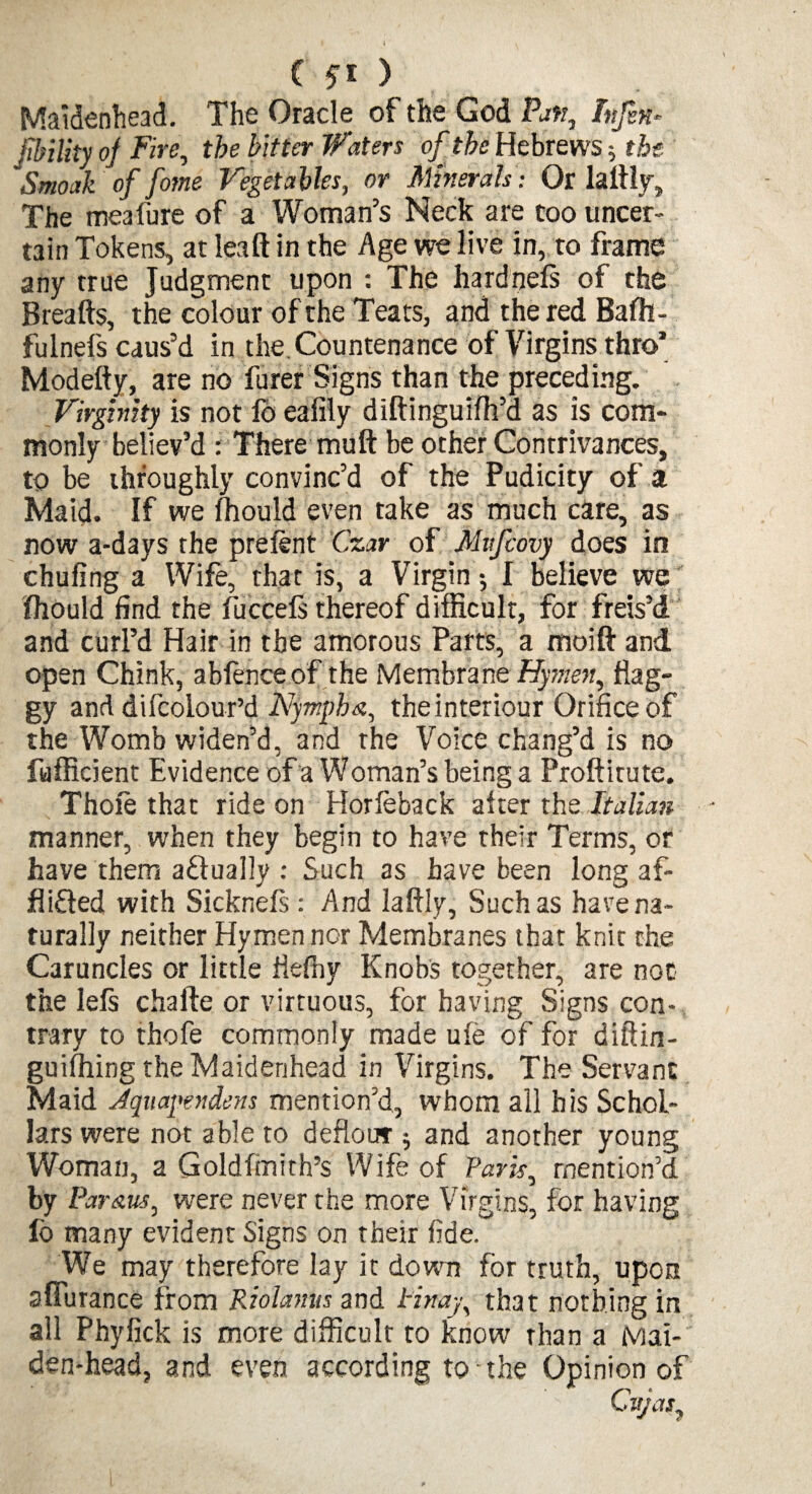 Maidenhead. The Oracle of the God Pan, Infix* jibility of Fire, the bitter Waters of the Hebrews; the Smoak of fame Vegetables, or Minerals: Or ladly. The meaiure of a Woman’s Neck are too uncer¬ tain Tokens, at lead in the Age we live in, to frame any true Judgment upon : The hardneft of the Breads, the colour of the Teats, and the red Bafh- fulnefs caus’d in the.Countenance of Virgins thro’ Modedy, are no furer Signs than the preceding. Virginity is not fd eafily didinguidi’d as is com* monly believ’d : There mud be other Contrivances, to be throughly convinc’d of the Pudicity of a Maid. If we fhould even take as much care, as now a-days the prefent Czar of Mufcovy does in chufing a Wife, that is, a Virgin •, I believe we' fhould find the fuccefs thereof difficult, for freis’d and curl’d Hair in the amorous Parts, a mold and open Chink, abfence of the Membrane Hymen, flag¬ gy and difcolour’d Nympha, the interiour Orifice of the Womb widen’d, and the Voice chang’d is no fufficient Evidence of a Woman’s being a Proditute. Thofe that ride on Horfeback after the Italian manner, when they begin to have their Terms, or have them actually : Such as have been long af- flifted with Sickneft: And ladly, Such as have na¬ turally neither Hymen nor Membranes that knit the Caruncles or little fiefny Knobs together, are not the lefs chafte or virtuous, for having Signs con¬ trary to thofe commonly made ufe of for diftin- guifhing the Maidenhead in Virgins. The Servant Maid Jquapendens mention’d, whom all his Schol¬ ars were not able to deflour j and another young Woman, a Goldfmith’s Wife of Park, mention’d by Par&us, were never the more Virgins, for having lb many evident Signs on their fide. We may therefore lay it down for truth, upon afiurance from Riolamis and tin ay, that nothing in all Phyfick is more difficult to know than a Mai¬ den-head, and even according to the Opinion of City as.