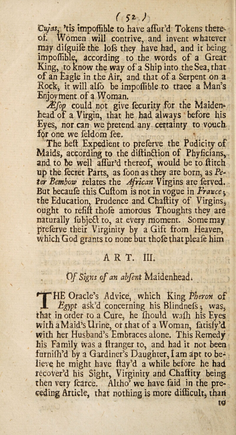 ( ) Cujasy *tis impoffible to have affur’d Tokens there¬ of; Women will contrive, and invent whatever may dilguiie the lofs they have had, and it being impoffible, according to the words of a Great King, to know the way of a Ship into the Sea, that of an Eagle in the Air, and that of a Serpent on a Rock-, it will alfo be impoffible to trace a Man’s Enjoyment of a Woman, - ■ . JEfop could not give fecurity for the Maiden¬ head of a Virgin, that he had always before his Eyes, nor can we pretend any certainty to vouch for one we leldom fee. • . The belt Expedient to preferve the Pudicity of Maids, according to the diftinftion of Phyficians, and to be well allur’d thereof, would be to Hitch up the lecret Parts, as foon as they are born, as Pe¬ ter Bembow relates the African Virgins are ferved. But becaufe this Cuftom is not in vogue in France $ the Education, Prudence and Chaftiiy of Virgins^ ought to refill thole amorous Thoughts they are naturally fubjeflto, at every moment. Some may preferve their Virginity by a Gift from Heaven, Which God grants to none but thole that pleale him ART. Ill, Of Signs of an abfent Maidenhead* THE Oracle’s Advice, which King Pheroti of Egypt ask’d concerning his Blindnefs * was, that in order to a Cure, he Ihould walh his Eyes with aMaid’s Urine, or that of a Woman, latisfy’d with her Husband’s Embraces alone. This Remedy his Family was a ftranger to, and had it not been furnilh’d by a Gardiner’s Daughter, I am apt to be* lieve he might have flay’d a while before he had recover’d his Sight, Virginity and Chaftity being then very fcarce. Altho’ we have faid in the pre¬ ceding Article, that nothing is more difficulty thari