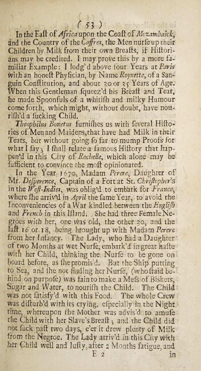 In the Eaft of Africa upon the CoaR: of Mozambakk, and the Country of the Caffes, the Men nurfe up their Children by Milk from their own Breafts, if Hiitori- ans may be credited. I may prove this by a more fa¬ miliar Example: I lodg’d above four Years atParis with an honeft Phyfician, by Name Royneite, of a San- guin Conftitution, and about 50 or 37 Years of Age. When this Gentleman Tqueez’d his Brea It and Teat, he made Spoonfuls of a whitifh and milky Humour come forth, which might, without doubt, have nou- riih’d a lucking Child. Tbeophilus Bonetus furnifhes us with feverai Hifto- ries of Men and Maidens,that have had Milk in their Teats, but without going fo far to' mump Proofs for what I lay; I fhall relate a famous Hiltory that hap¬ pen’d in this City of Rochelle, which alone may be fufficient to convince the moft opinionated. In the Year 1670, Madam Perere, Daughter of Mr. Defperence, Captain of a Fort at St. Chriftopbers in the lfejl-Indies, was oblig’d to embark for France, where fhe arriv’d in April the fame Year, to avoid the Inconveniences of a War kindled between the Englijh and French in this Illand. She had three Female Ne¬ groes with her, one was old, the other 30, and the laft 16 or 18, being brought up with Madam Perere from her Infancy. The Lady, who had a Daughter of two Months at wet Nurfe, embark’d in great hafte with her Child, thinking the Nurfe to be gone on board before, as fhepromis’d. Bat the Snip putting to Sea, and fhe not finding her Nurfe, (who(laid be¬ hind on purpofe) was fain to make aMefs of Biskets, Sugar and Water, to nourifh the Child. The Child was not fttisfy’d with this Food. The whole Crew was difturb’d with its crying, elpecially in the Night time, whereupon fhe Mother was advis’d to amufe the Child with her Slave’s Breaft *, and the Child did not fuck part two days, e’er it drew plenty of Milk from the Negroe. The Lady arriv’d in this City with her Child well and lufty, after 2 Months fatigue, and fc 2 ■ m