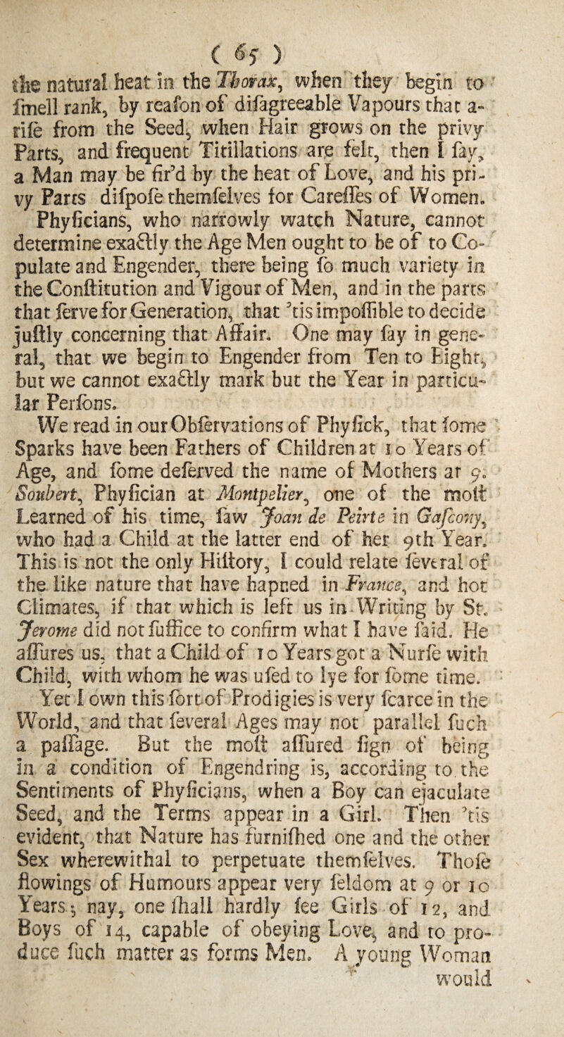 tfie natural heat in the Thorax, when they begin to fmell rank, by reafonof dilagreeable Vapours that a- rife from the Seed, when Hair grows on the privy Parts, and frequent Titiilations are felr, then I fay, a Man may be fir’d by the heat of Love, and his pri¬ vy Parts difpofe themfelves for Careffes of Women. Phyficians, who narrowly watch Nature, cannot determine exaftly the Age Men ought to be of to Co¬ pulate and Engender, there being fo much variety in theConftitution and Vigour of Men, and in the parts that ferve for Generation, that ’tis impoffible to decide juftly concerning that Affair. One may fay in gene¬ ral, that we begin to Engender from Ten to Eight, but we cannot exaftly mark but the Year in particu¬ lar Perfbns. We read in ourOblervations of Phyfick, that ioms Sparks have been Fathers of Children at i o Years of Age, and fome deferved the name of Mothers at 9. Soubert, Phyfician at Montpelier, one of the molt Learned of his time, law Joan de Peirte in Gafcony, who had a Child at the latter end of her 9th Year. This is not the only Hiltory, I could relate levtrai of the like nature that have hapned in France, and hot Climates, if that which is left us in Writing by St. Jerome did not fuffice to confirm what I have laid. He allures us, that a Child of 10 Years got a Nurfe with Child, with whom he was ufed to lye for fome time. Yet I own this fort of Prodigies is very fcarce in the World, and that feveral Ages may not parallel fuch a paifage. But the molt a fibred fign of being in a condition of Engendring is, according to the Sentiments of Phyficians, when a Boy can ejaculate Seed, and the Terms appear in a Girl. Then ’tis evident, that Nature has furnilhed one and the other Sex wherewithal to perpetuate themfelves. Thole flowings of Humours appear very feldom at 9 or 10 Years -, nay, one lhail hardly lee Girls of 12, and Boys of 14, capable of obeying Love, and to pro¬ duce fuch matter as forms Men. A young Woman would