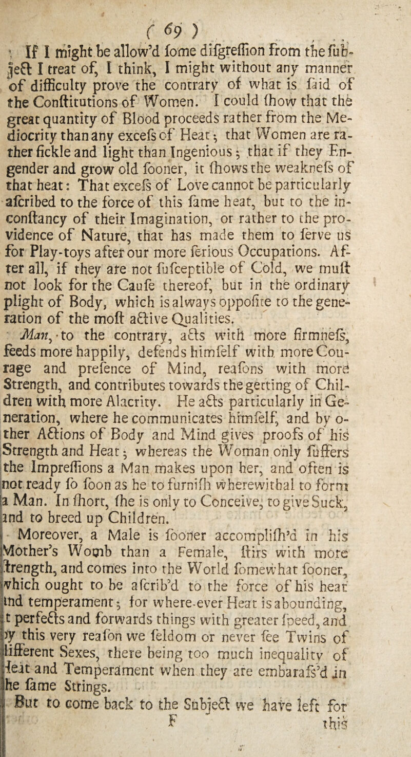 • If I might be allow’d fome difgteffion from the fufe- Jea I treat of, I think, I might without any manner of difficulty prove the contrary of what is faid of the Conftitutions of Women. 1 could (how that the great quantity of Blood proceeds rather from the Me¬ diocrity than any excefs of Heat; that Women are ra¬ ther fickle and light than Ingenious; that if they En¬ gender and grow old fooner, it (hows the weaknefs of that heat: That excefs of Love cannot be particularly afcribed to the force of this fame heat, but to the in- conftancy of their Imagination, or rather to the pro¬ vidence of Nature, that has made them to ferve us for Play-toys after our more ferious Occupations. Af¬ ter all, if they are not fufceptible of Cold, we mu If not look for the Caufe thereof, but in the ordinary plight of Body, which is always oppofite to the gene¬ ration of the moft aftive Qualities. Man, • to the contrary, a£ls with more firmnefs, feeds more happily, defends himlelf with more Cou¬ rage and prefence of Mind, reafbns with more Strength, and contributes towards the getting of Chil¬ dren with more Alacrity. Lie afts particularly in Ge¬ neration, where he communicates himlelf, and by o- ther Aftions of Body and Mind gives proofs of his Strength and Heat; whereas the Woman only buffers the Impreffions a Man makes upon her, and often is not ready fo foon as he to furnifh wherewithal to form la Man. In fhort, (he is only to Conceive’ to give Suck, and to breed up Children. * Moreover, a Male is fooner accomplifh’d in his Mother’s Womb than a Female, ftirs with more ftrength, and comes into the World fomevi’hat fooner, which ought to be afcrib’d to the force of his heat md temperament; for where-ever Heat is abounding, it perfects and forwards things with greater (peed, and W this very realon we leldom or never (ee Twins of Ilifferent Sexes, there being too much inequality of feat and Temperament when they ate embarafs’d in he fame Strings. ■ I But to come back to the SubieQ we hate left for I , , F this