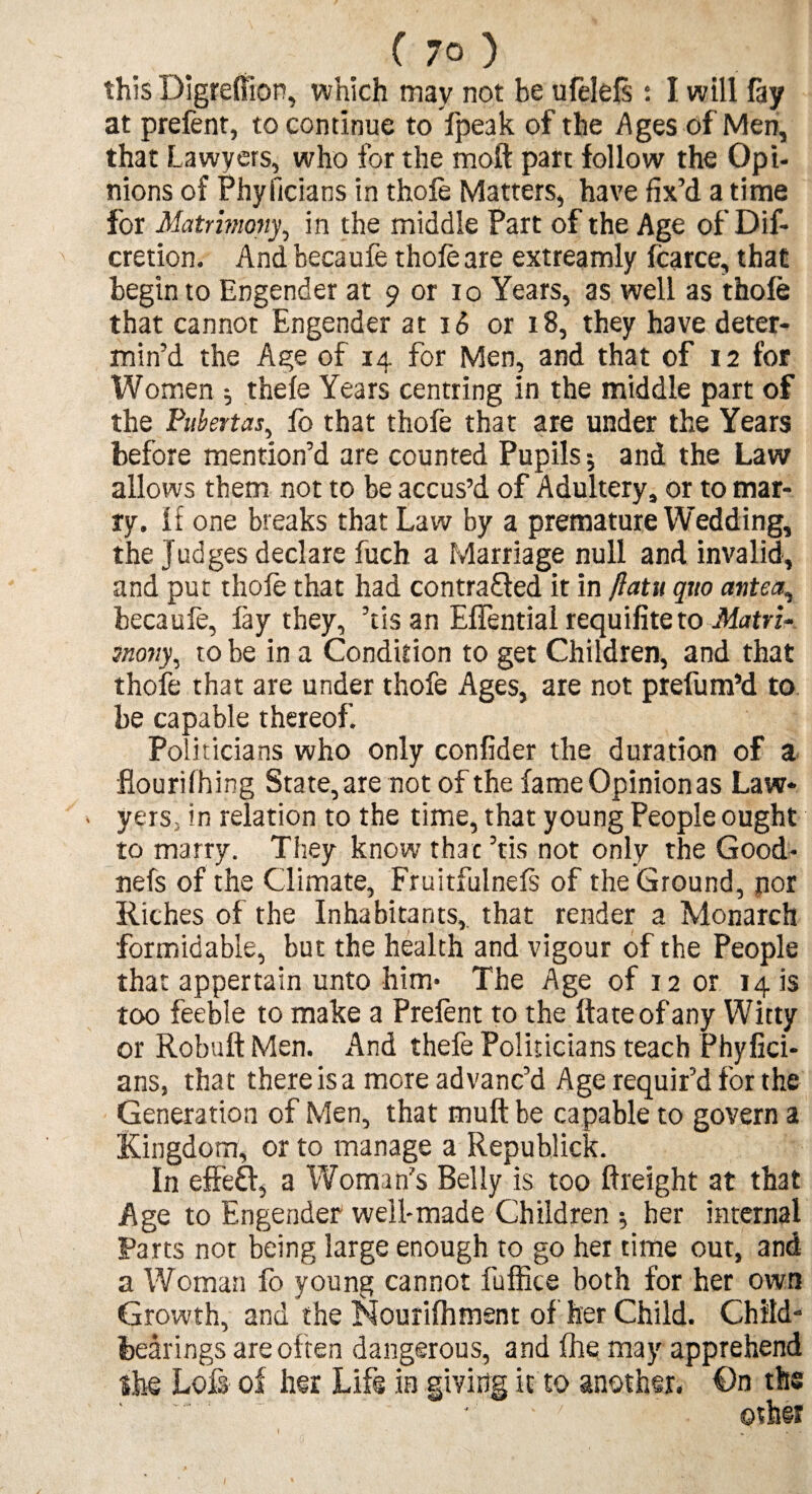 (7°) this Digreftion, which may not be ufelefs: I will fay at prefent, to continue to fpeak of the Ages of Men, that Lawyers, who for the moft part follow the Opi¬ nions of Phyficians in thofe Matters, have fix’d a time for Matrimony, in the middle Part of the Age of Dif- cretion. And becaufe thole are extreamly fcarce, that begin to Engender at 9 or 10 Years, as well as thofe that cannot Engender at 16 or 18, they have deter¬ min’d the Age of 14 for Men, and that of 12 for Women ^ thele Years centring in the middle part of the Pubertas, fo that thofe that are under the Years before mention’d are counted Pupils; and the Law allows them not to be accus’d of Adultery, or to mar¬ ry. if one breaks that Law by a premature Wedding, the Judges declare fuch a Marriage null and invalid, and put thole that had contracted it in ftatu quo antea, becaufe, fay they, ’tis an ElTential requifiteto Matrix snony, to be in a Condition to get Children, and that thofe that are under thofe Ages, are not prefum’d to. be capable thereof. Politicians who only confider the duration of a flourilhing State, are not of the fame Opinion as Law¬ yers; in relation to the time, that young People ought to marry. They know that ’tis not only the Good* nefs of the Climate, Fruitfulnefs of the Ground, por Riches of the Inhabitants, that render a Monarch formidable, but the health and vigour of the People that appertain unto him* The Age of 12 or 14 is too feeble to make a Prelent to the ftateofany Witty or Robuft Men. And thefe Politicians teach Phyfici¬ ans, that there is a more advanc’d Age requir’d for the Generation of Men, that mult be capable to govern a Kingdom, or to manage a Republick. In effeft, a Woman’s Belly is too ftreight at that Age to Engender well-made Children her internal Parts not being large enough to go her time out, and a Woman fo young cannot fuffice both for her own Growth, and the Nourifhment of her Child. Child¬ bearings are often dangerous, and Ihe may apprehend She Loft of her Life in giving it to another. On the