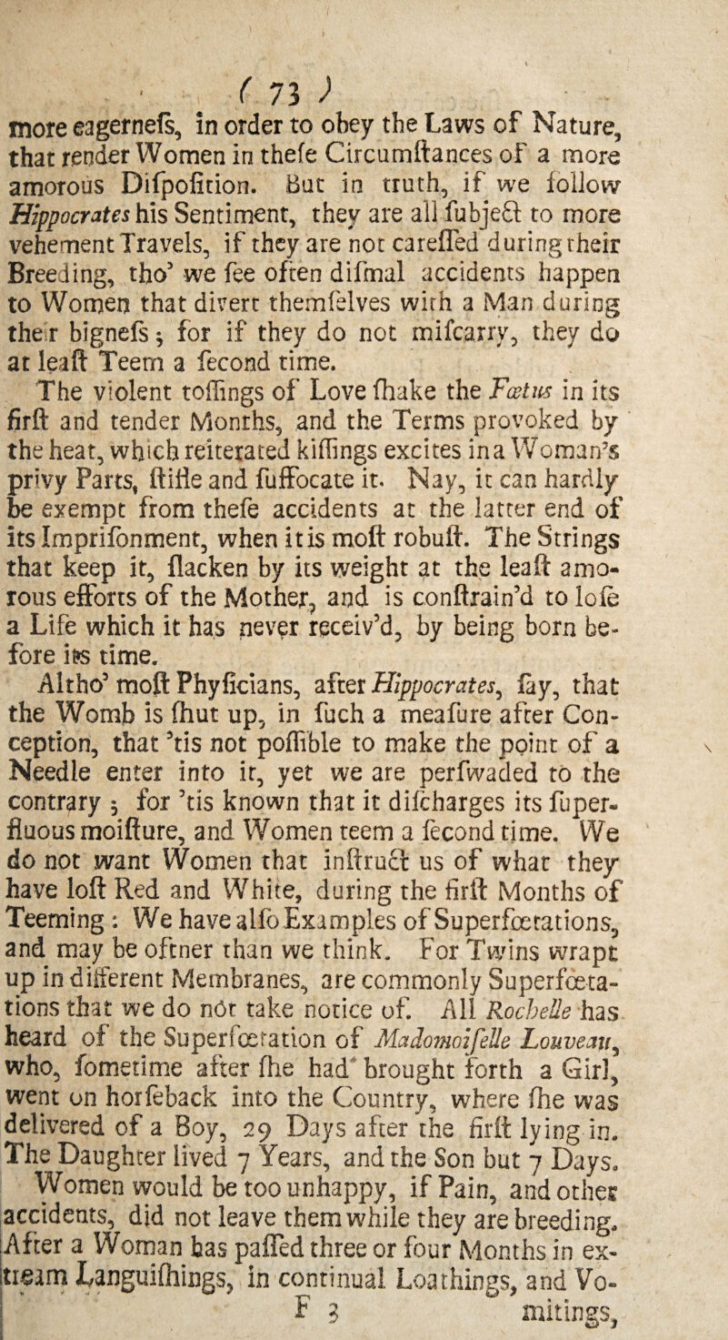 more eager nefs, in order to obey the Laws of Nature, that render Women in thefe Circumftances of a more amorous Difpofition. But in truth, if we follow Hippocrates his Sentiment, they are all fubjeft to more vehement Travels, if they are not ca refled duringtheir Breeding, tho’ we fee often difmal accidents happen to Women that divert themfelves with a Man during the r bignefs j for if they do not mifcarry, they do at leaft Teem a fecond time. The violent toffings of Love (hake the Feet us in its firft and tender Months, and the Terms provoked by the heat, which reiterated killings excites in a Woman’s privy Parts, ftifle and fuffocate it. Nay, it can hardly be exempt from thefe accidents at the latter end of its Imprifonment, when itis molt robuft. The Strings that keep it, flacken by its weight at the leaft amo¬ rous efforts of the Mother, and is conftrain’d to lofe a Life which it has never receiv’d, by being born be¬ fore its time. Altho’ moft Phyficians, after Hippocrates, lay, that the Womb is fhut up, in fuch a meafure after Con¬ ception, that ’tis not poffible to make the point of a Needle enter into it, yet we are perfwaded to the contrary ; for ’tis known that it difcharges its fuper- fluous moifture, and Women teem a fecond time. We do not want Women that inftrucl us of what they have loft Red and White, during the firft Months of Teeming: We have alfo Examples of Superfoe tations, and may be oftner than we think. For Twins wrapt up in different Membranes, are commonly Superfoeta- tions that we do not take notice of. All Rochelle has heard of the Superfcetation of Madomoifelle Louveav, who, fometime after fhe had brought forth a Girl, went on horfeback into the Country, where fhe was delivered of a Boy, 29 Days after the firft lying in. The Daughter lived 7 Years, and the Son but 7 Days. Women would be too unhappy, if Pain, and other accidents, did not leave them while they are breeding. After a Woman has pafled three or four Months in ex¬ tern Languilhings, in continual Loathings, and Vo- F 3 mitings,