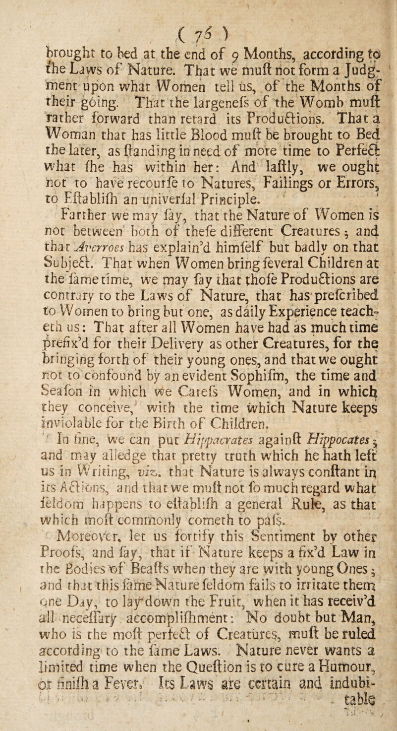 ( 7$ ) brought to bed at the end of 9 Months, according to the Laws of Nature. That we muft not form a Judg¬ ment upon what Women tell us, of the Months of their going. That the largenefs of the Womb muft rather forward than retard its Produftions. That a Woman that has little Blood muft be brought to Bed the later, as ftanding in need of more time to Perfeft what fhe has within her: And laftly, we ought hot to have recourse to Natures, Failings or Errors,, to Fftablifh an univerfal Principle. Farther we may fay, that the Nature of Women is not between both of thefe different Creatures $ and thar Avcrroes has explain’d himfelf but badly on that Subjeff. That when Women bring feveral Children at the fame time, we may fay that thofe Productions are contrary to the Laws of Nature, that has prefcribed to Women to bring but one, as daily Experience teach- eth us: That after all Women have had as much time prefix’d for their Delivery as other Creatures, for the bringing forth of their young ones, and that we ought not to confound by an evident Sophifm, the time and Seafon in which we Cards Women, and in which they conceive, with the time which Nature keeps inviolable for the Birth of Children. In fine, we can put Hippacrates againft Hippocates $ and may alledge that pretty truth which he hath left us in Writing, viz. that Nature is always conftant in its Actions, and that we muft not fo much regard what feldom happens to elfablifh a general Rule, as that which moft commonly cometh to pals. Moreover, let us fortify this Sentiment by other Proofs, and fay, that if Nature keeps a fix’d Law in the Bodies of Beads when they are with young Ones 5 a nd that this fame Nature feldom fails to irritate them one Day, to lay down the Fruit, when it has receiv’d all neceffary accomplifhment: No doubt but Man, who is the moft perfed of Creatures, muft be ruled according to the lame Laws. Nature never wants a limited time when the Queftion is to cure a Humour, or finifh a Fever, Its Laws are certain and indubi-