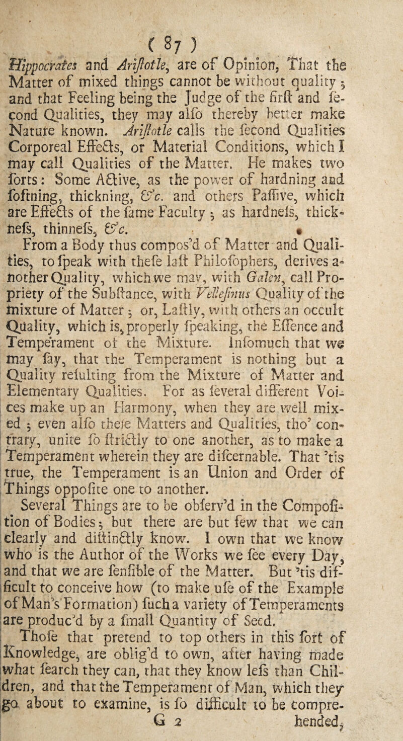 Hippocrates and AriJIotJe, are of Opinion, That the Matter of mixed things cannot be without quality 5 and that Feeling being the Judge of the firll and le- cond Qualities, they may alio thereby better make Nature known. Arifiotle calls the fecond Qualities Corporeal Effe£ts, or Material Conditions, which I may call Qualities of the Matter. He makes two lores: Some Aftive, as the power of hardning and foftning, thickning, &c. and others Pafiive, which are Effefls of the lame Faculty ; as hardnels, thick- nefs, thinneft, &c. « From a Body thus compos’d of Matter and Quali¬ ties, tofpeak with thefe la it Philosophers, derives a- nother Quality, which we may, with Galen, call Pro¬ priety of the Subftance, with VeUeJinm Quality of the mixture of Matter ; or, Laftly, with others an occult Quality, which is, properly fpeaking, the Effence and Temperament ot the Mixture, infomuch that we may lay, that the Temperament is nothing but a Quality reiulting from the Mixture of Matter and Elementary Qualities. For as leveral different Voi¬ ces make up an Harmony, when they are well mix¬ ed j even alio thefe Matters and Qualities, tho’ con¬ trary, unite fo itricily to one another, as to make a Temperament wherein they are difcernable. That ’tis true, the Temperament is an Union and Order of Things oppoiite one to another. Several Things are to be obferv’d in the Compofi- tion of Bodies; hut there are but few that we can clearly and diitinflly know. I own that we know who is the Author of the Works we lee every Day, and that we are fenfible of the Matter. But ’tis dif¬ ficult to conceive how (to make ufe of the Example of Man’s f ormation) fucha variety of Temperaments are produc’d by a Email Quantity of Seed. Thole that pretend to top others in this lort of Knowledge, are oblig’d to own, after having made what learch they can, that they know left than Chil¬ dren, and that the Temperament of Man, which they go about to examine, is lb difficult to be compre- G 2 hended.j 4