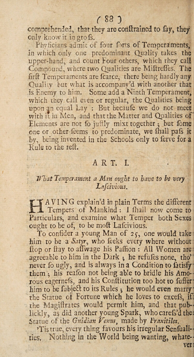 ( 88 D * comprehended, that they are conftratned to day, they only know it in grofs. Phyiicians admit of four furs of Temperaments, in which only one predominant Quality takes the upper-hand, and count Four others, which they call Compound, where two Qualities are Miftrefles. The firit Temperaments are fcarce, there being hardly any Quali ty but what is accompany’d with another that is Enemy to him. Some add a Ninth Temperament, which they call even or regular, the Qualities being upon an equal Lay : But becaufe we do not meet with it in Men, and that the Matter and Qualities of' Elements are not fo juftly mixt together ; but fome one or other deems to predominate, we fhall pafs it by, being invented in the Schools only to ferve for a Rule to the reft. A R T. I. Illicit Temperament a Man ought to have to be very Lafcivious. HAVING explain’d in plain Terms the different Tempers of Mankind I fhall now come to Particulars, and examine what Temper both Sexes ought to be of, to be moft Lafcivious. To confider a young Man of 2y, one would take him to be a Satyry who leeks every where without Hop or if ay to affwage his Paffion : All Women are agreeable to him in the Dark * he refufes none, tho1 never fo ugly, and is always in a Condition to fatisfy them ; his reafon not being able to bridle his Amo¬ rous eagernels, and his Conftitution too hot to fuffer him to be fubjeft to its Rules * he would even marry the Statue of Fortune which he loves to excefs, if: the Magiftrates would permit him, and that pub- lickly, as did another young Spark, who carefs’d the; Statue of the Gnidian Venus, made by I'raxitiles. ’Tistrue, every thing favours his irregular Senfuali- ties. Nothing in the World being wanting, whate¬ ver: