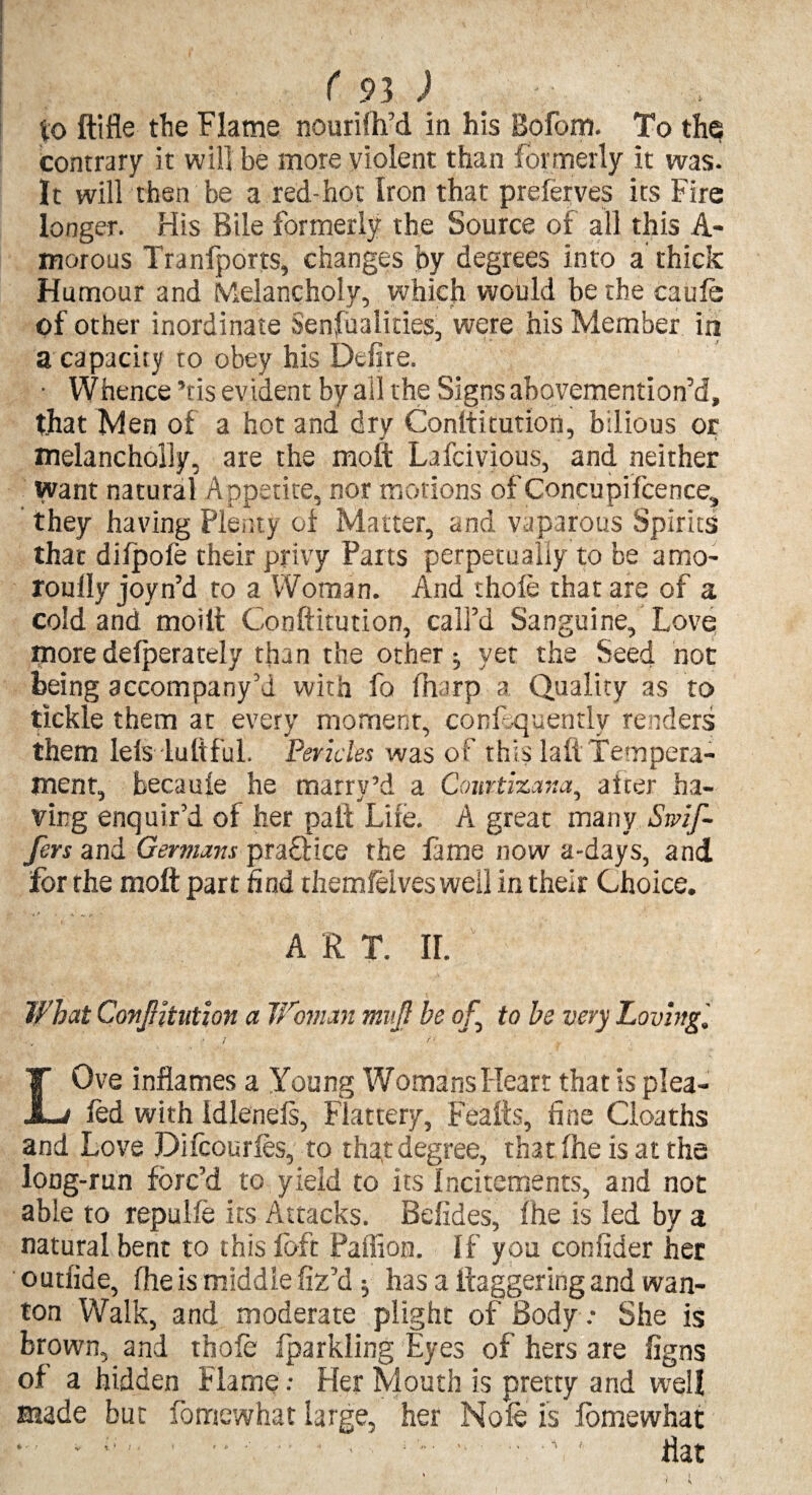 to ftifle the Flame nourifh’d in his Bofom. To the contrary it will be more violent than formerly it was. It will then be a red-hot Iron that preferves its Fire longer. His Bile formerly the Source of all this A- morous Tranfports, changes by degrees into a thick Humour and Melancholy, which would be the caufe of other inordinate Sensualities, were his Member in a capacity to obey his Defire. • Whence ’tis evident by all the Signs abovemention’d, that Men of a hot and dry Conltiturion, bilious or melancholly, are the moft Lafcivious, and neither want natural Appetite, nor motions of Concupifcence, they having Plenty of Matter, and vuparous Spirits that difpofe their privy Parts perpetually to be amo- roully joyn’d to a Woman. And thole that are of a cold and moitt Conftitution, call’d Sanguine, Love more delperately than the other ^ yer the Seed not being accompany’! with fo (harp a Quality as to tickle them at every moment, conf-quendy renders them left dutiful. 'Pericles was of this lafl Tempera¬ ment, becaute he marry’d a Cowtizana, after ha¬ ving enquir’d of her paid Lire. A great many Snif¬ fers and Germans praftice the tame now a-days, and for the moft part find themfeives well in their Choice. A R T. II. What Confutation a Woman mvf be of to be very Loving '. LOve inflames a Young Womans Heart that is plea¬ ted with idlenels, Flattery, Feafts, fine Cloaths and Love Difcourfes, to that degree, that the is at the long-run forc’d to yield to its incitements, and not able to repulfe its Attacks. Befides, the is led by a natural bent to this loft Paffion. If you confider her outfide, the is middle fix’d $ has a ftaggering and wan¬ ton Walk, and moderate plight of Body.- She is brown, and thole fparkling Eyes of hers are iigns of a hidden Flame •• Her Mouth is pretty and well made but fomewhat large, her Nofe is lomewhat • 1 * - ■ ; -• - ■ , T  flat \