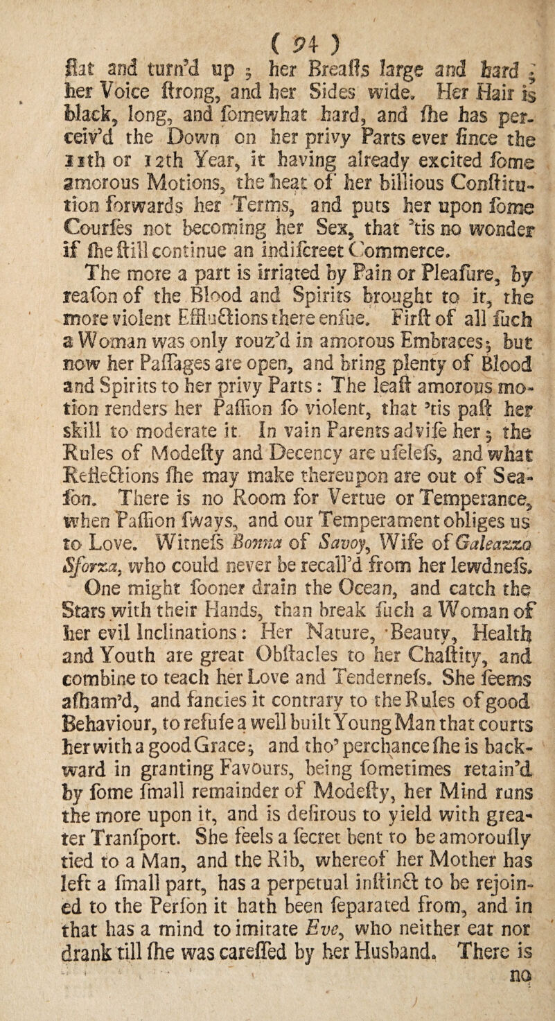 ( 5? 4 ) flat and turn’d up § her Breafls large and hard . her Voice ftrong, and her Sides wide. Her Hair is Hack, long, and fomewhat hard, and fhe has per¬ ceiv’d the . Down on her privy Parts ever fince the nth or 12th Year, it having already excited fome amorous Motions, the heat of her billious Conftitu- tion forwards her -Terms, and puts her upon feme Courfes not becoming her Sex, that Vis no wonder if (he ftill continue an indiicreet Commerce. The more a part is irriated by Pain or Pleafure, By reafon of the Blood and Spirits brought to it, the more violent Effluxions there enfue. Firft of all fuch a Woman was only rouz’d in amorous Embraces; but now her Paflages ate open, and bring plenty of Blood and Spirits to her privy Parts: The leaft amorous mo¬ tion renders her Paffion fo violent, that ’tis pa it her skill to moderate it. In vain Parents ad vile her 5 the Rules of Modefty and Decency are uielefs, and what ReiieXions fhe may make thereupon are out of Sea- Ion. There is no Room for Venue or Temperance, when Paffion fways, and our Temperament obliges us to Love. Witnefs Bov.ua of Savoy, Wife of Galeazzo Sforza, who could never be recall’d from her lewdnefs. One might fooner drain the Ocean, and catch the Stars with their Hands, than break fuch a Woman of her evil inclinations: Her Nature,'Beauty, Health and Youth are great Obftacles to her Chaftity, and combine to teach her Love and Tendernefs. She feems afham’d, and fancies it contrary to the Rules of good Behaviour, to refufe a well built Young Man that courts her with a good Grace ^ and tho’ perchance fhe is back¬ ward in granting Favours, being fometimes retain’d by fome fmall remainder of Modefty, her Mind runs the more upon it, and is defirous to yield with grea¬ ter Tranfport. She feels a fecret bent to be amoroufly tied to a Man, and the Rib, whereof her Mother has left a fmall part, has a perpetual inftinX to be rejoin¬ ed to the Perfon it hath been feparated from, and in that has a mind to imitate Eve, who neither eat nor drank till fhe was careffed by her Husband. There is • ‘ no