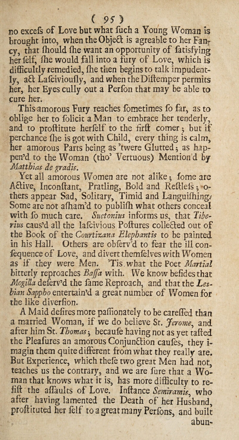 no excefs of Love but what fuch a Young Woman is brought into, when the Objeft is agreable to her Fa% cy, that (hould (he want an opportunity of fatisfying her (elf, (he would fall into a fury of Love, which is difficultly remedied, (he then begins to talk impudent¬ ly, aft Lalcivioufly, and when the Diftemper permits her, her Eyes cully out a Perfon that may be able to cure her. This amorous Fury reaches (ometimes fo far, as to oblige her to folicit a Man to embrace her tenderly, and to proftitute herlelf to the firft comer; but if perchance (lie is got with Child, every thing is calm, her amorous Parts being as ’twere Glutted; as hap¬ pen’d to the Woman (tho’ Vertuous) Mention d by Matthias de gradis. Yet all amorous Women are not alike; Come are Aflive, Inconftant, Pratling, Bold and Reftleis; o- thers appear Sad, Solitary, Timid and Languishing.' Some are not afham’d to publi(h what others conceal with (o much care. Suetonius informs us, that Tibe¬ rius caus’d all the lafcivious Poftures collefled out of the Book of the Courtizana Elephantis to be painted in his Hall. Others are obferv’d to fear the ill con¬ fluence of Love, and divert themfelves with Women as if they were Men. ’Tis.what the Poet Martial bitterly reproaches Bajfa with. We know befidesthat Mogilla delerv’d the (ame Reproach, and that the Les¬ bian Sappho entertain’d a great number of Women for the like diverfion. A Maid defires more paffionately to be careffed than a married Woman, if we do believe St. Jerome, and after him St. Thomas; becaufe having not as yet rafted the Pleafures an amorous Conjunction caufes, they i- magin them quite different from what they really are. But Experience, which thefe two great Men had not, teaches us the contrary, and we are Pure that a Wo¬ man that knows what it is, has more difficulty to re¬ fill the affaults of Love. Inftance Semiramis, who after having lamented the Death of her Husband, proftituted her felf to a great many Perfons, and built abun-