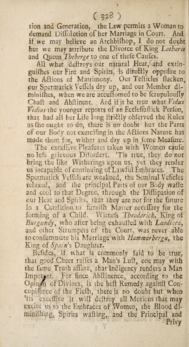 ( 3?8') . ' lion and Generation, the Law permits a Woman to demand Diffolution of her Marriage in Court. And if we may believe an Archbifhop, 1 do not doubt but we may attribute the Divorce of King Loiharis and Queen Tbeherge to one cl thefe Cautes. All what deftroys our natural Hear, and extin- guifhes our Fire and Spirits, is dire&Iy oppofite to the A&ions of Matrimony. Our Tefticles flacken, our Spermatick V.efTels dry up, and our Member di- minifhes, when we are accuftomed to be fciupuloufly Chad and Abftinenr. And if it be true what Vidus Vidius the younger reports of an Ecelefiaftick Perfon, that had all her Life long driftly observed the Rules as (he ought to do, there is no doubt but the Pans of our Body not exercising in the Actions Nature has made them for, wither and dry up in ibme Meafure. The exceffive Pleafures taken with Women caufe no lefs grievous Disorders. ’Tis true, they do not bring the like Witherings upon us, yet they render usTtjcapable of continuing of Lawful Embraces. The Spermatick VefTels are weakned, the Seminal Veficles relaxed, and the principal Paits of our Body wafte and cool to that Degree, through the Diflipation of cur Heat and Spirits, that they are not for the future in a Condition to furnifh Matter neteflary for the forming of a Child. Witnefs Theodorick, King of Burgundy, who after being exbaufted with Laodicea, and other Strumpets of the Court, was never able toconl'ummate his Marriage with Hammrberga, the King of Spain’s Daughter. Beftdes, if what is commonly laid to be true, that good Cheer raifes a Man's Luff, one may with the fame Truth affare, that Indigency renders a Man Impotent. For fince Abftinence, according to the Opin^m of Divines, is the heft Remedy againft Con- cupi fence of the Flelh, there is no doubt but when Tis exceffive it will deftroy all Motions that may excite us to the Embraces of Women, the Blood di- minifhipg, Spirits wafting, and the Principal and Privy