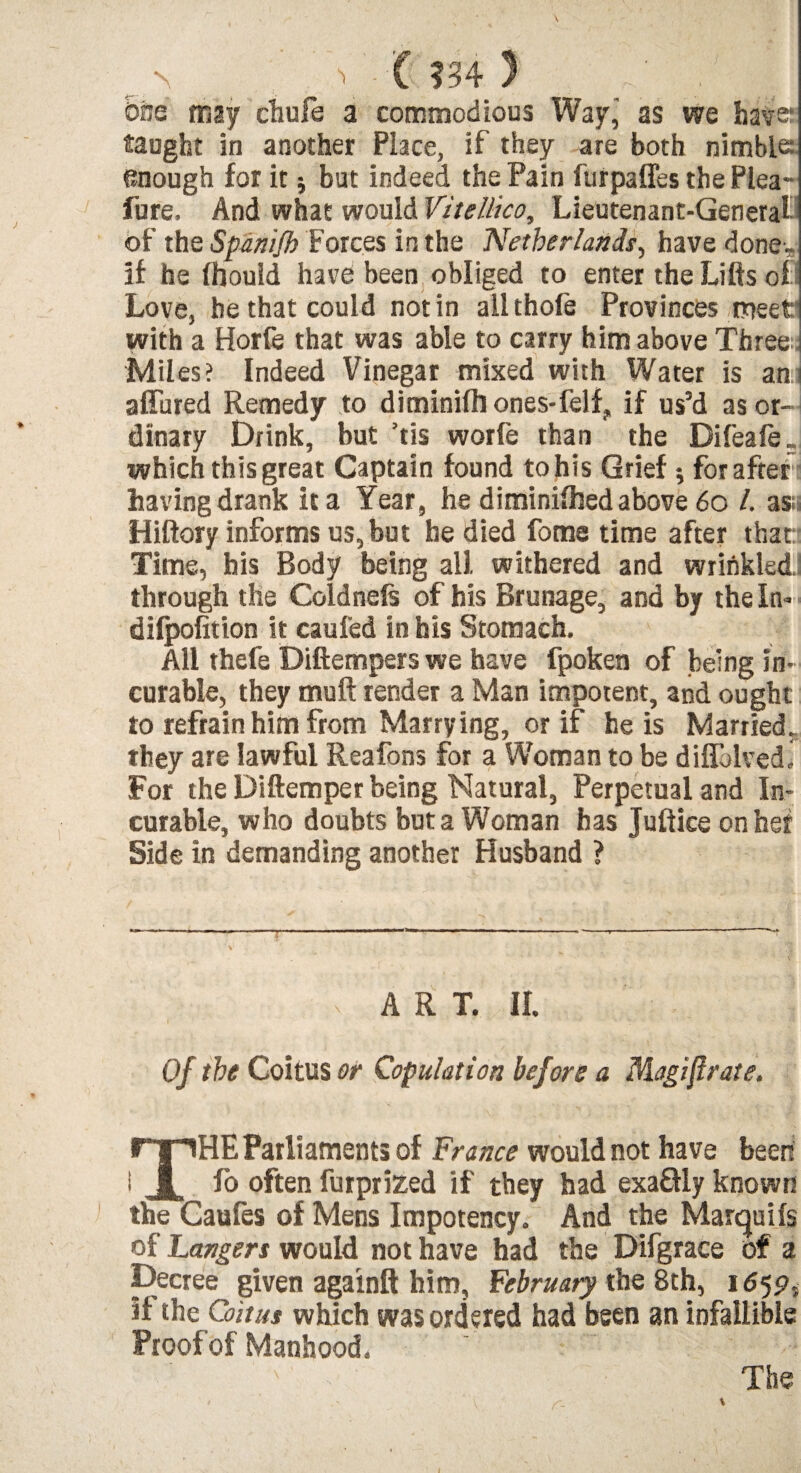 \ - C m 3 . One tnzy chufe a commodious Way, as we have? taught in another Place, if they are both nimble: enough for it 5 but indeed the Pain furpaffes the Plea- fure. And what would Vitellico, Lieutenant-General of the Spanifb Forces in the Netherlands, have done- if he fhouid have been obliged to enter the Lifts of Love, he that could notin allthofe Provinces meet with a Horfe that was able to carry him above Three; Mil es? Indeed Vinegar mixed with Water is an affined Remedy to diminish ones-felf, if us’d as or¬ dinary Drink, but ’tis worfe than the Difeafe. which this great Captain found tohis Grief •, for after having drank it a Year, he diminilhed above 60 /. as;i Hiftory informs us, but he died fome time after that Time, his Body being all withered and wrinkled. through the Coldnels of his Brunage, and by the In- dilpofition it caufed in his Stomach. All thefe Diftempers we have fpoken of being in¬ curable, they muft render a Man impotent, and ought to refrain him from Marrying, or if he is Married. they are lawful Reafons for a Woman to be diffolved. For the Diftemper being Natural, Perpetual and In¬ curable, who doubts but a Woman has Juftice on her Side in demanding another Husband ? ART. II. Of the Coitus or Copulation before a Magiftrate. THE Parliaments of France would not have been fo often furprized if they had exaHly known the Caufes of Mens Impotency. And the Marquils of Langers would not have had the Difgrace of a Decree given againft him, February the 8th, 165?, if the Coitus which was ordered had been an infallible Proof of Manhood. ~ ' The \