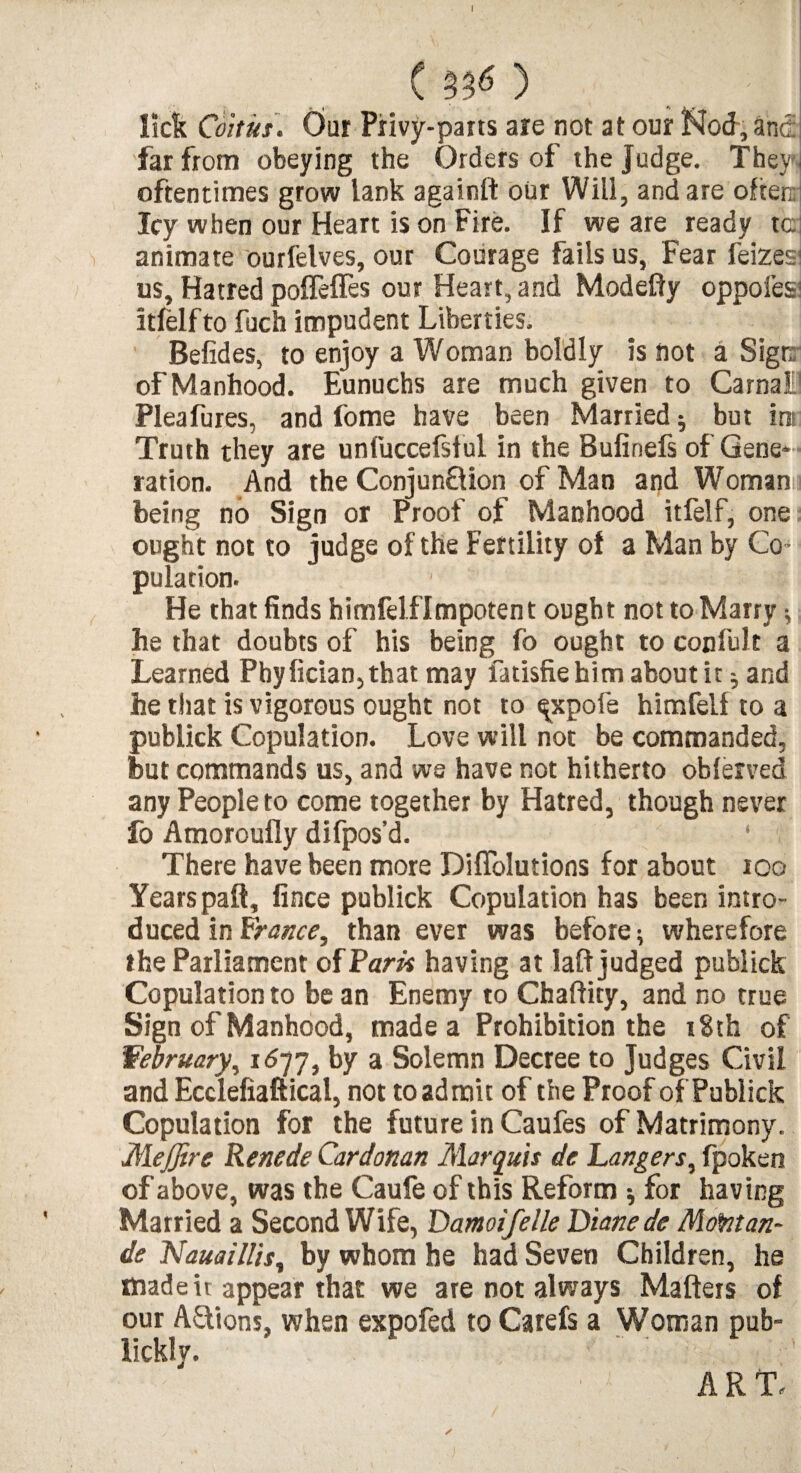 I C 33<5 ) ; lick Coitus. Our Privy-parts are not at our Nod, and far from obeying the Orders of the judge. They oftentimes grow lank againft our Will, and are often; Icy when our Heart is on Fire. If we are ready tc animate ourfelves, our Courage fails us, Fear feizes1 us. Hatred polTefies our Heart, and Modefty oppofes itfelfto fuch impudent Liberties. Befides, to enjoy a Woman boldly is Hot a Sign: of Manhood. Eunuchs are much given to Carnal1 Pleafures, and fome have been Married * but ire Truth they are unfuccefsf ul in the Bufinefs of Gene¬ ration. And the Conjun&ion of Man and Woman being no Sign or Proof of Manhood itfelf, one ought not to judge of the Fertility of a Man by Co ¬ pulation. He that finds himfelflmpotent ought not to Marry •, he that doubts of his being fb ought to confult a Learned Pbyfician,that may fatisfiehim about it; and he that is vigorous ought not to ^xpofe himfelf to a pubiick Copulation. Love will not be commanded, but commands us, and we have not hitherto obferved any People to come together by Hatred, though never fo Amoroufly difpos’d. There have been more Difiolutions for about 100 Years paft, fince pubiick Copulation has been intro¬ duced in Franee, than ever was before; wherefore the Parliament of Paris having at laid judged pubiick Copulation to be an Enemy to Chaflity, and no true Sign of Manhood, made a Prohibition the r8th of February, 1677, by a Solemn Decree to Judges Civil and Ecclefiaftical, not to admit of the Proof of Pubiick Copulation for the future in Caufes of Matrimony. MeJJire Renede Cardonan Marquis de Langers, fpoken of above, was the Caufe of this Reform * for having Married a Second Wife, Damoifelle Diane de Montan- de Nauaillis, by whom he had Seven Children, he made it appear that we are not always Matters of our A&ions, when expofed to Carefs a Woman pub- lickly. z • ✓ ART.