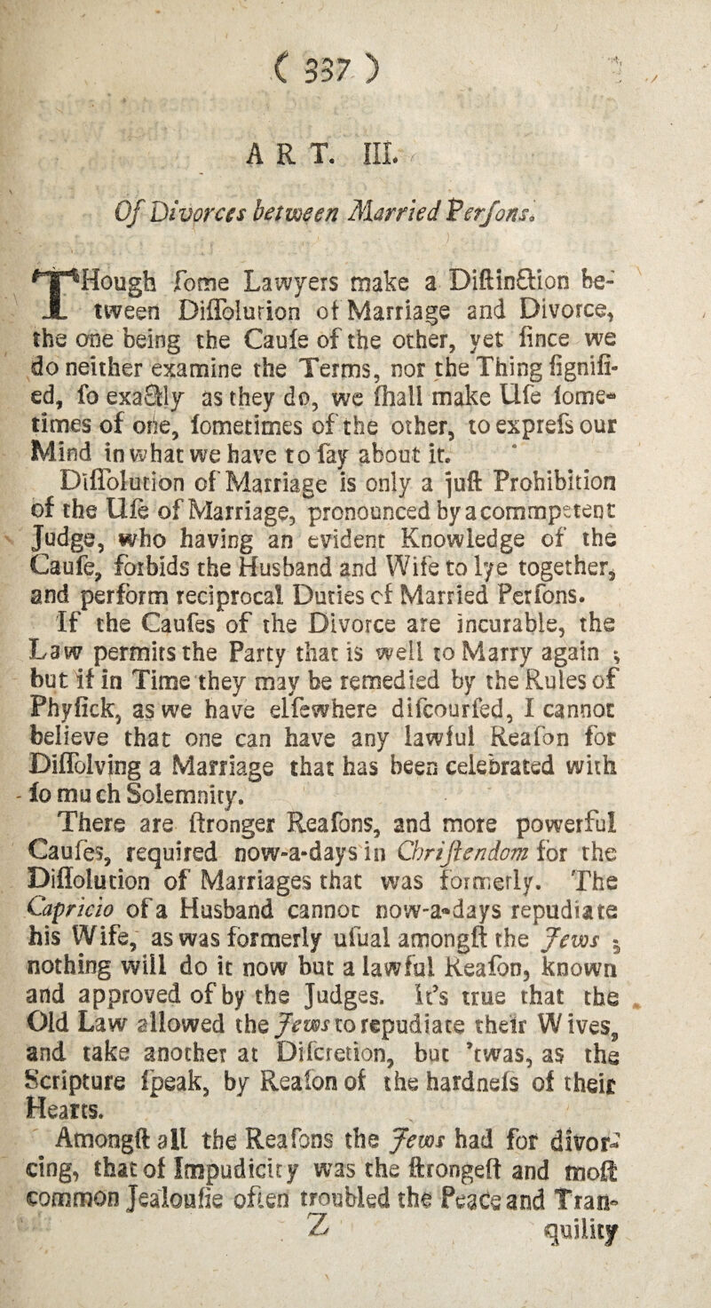 - / ART. III. ■, Of Divorces bet ween Married Verfons* t - 'f , i.. ■ : , ';. . . .. . • / : THough Tome Lawyers make a Diftin&ion be¬ tween Diflblurion of Marriage and Divorce, the one being the Caule of the other, yet fince we do neither examine the Terms, nor the Thing fignifi- ed, fo exa£fly as they do, we (hall make Ufe lome- times of one, fometimes of the other, to exprefs our Mind in what we have to fay about it. Diflolution of Marriage is only a juft Prohibition of the Uie of Marriage, pronounced by acommpetent Judge, who having an evident Knowledge of the Caufe, forbids the Husband and Wife to lye together, and perform reciprocal Duties of Married Perfons. If the Caufes of the Divorce are incurable, the Law permits the Party that is well to Marry again ; but if in Time they may be remedied by the Rules of Phyfick, as we have elfewhere difcourfed, I cannot believe that one can have any lawful Reafon for DilTolving a Marriage that has been celebrated with - fo mu ch Solemnity. There are ftronger Reafons, and more powerful Caufes, required now-a*days in Cbrijhndcm for the Diflolution of Marriages that was formerly. The Capricio of a Husband cannot now-a«days repudiate his Wife, as was formerly ufual amongft the Jews 5 nothing will do it now but a lawful Reafon, known and approved of by the Judges. It’s true that the Old Law allowed the Jews to repudiate their Wives, and take another at Difcretion, but ’twas, as the Scripture (peak, by Reafon of the hardnefs of their Hearts. Amongft all the Reafons the Jews had for divor¬ cing, that of Itnpudicuy was the ftrongeft and moft common Jealoufie often troubled the Peace and Tran* ; Z quility