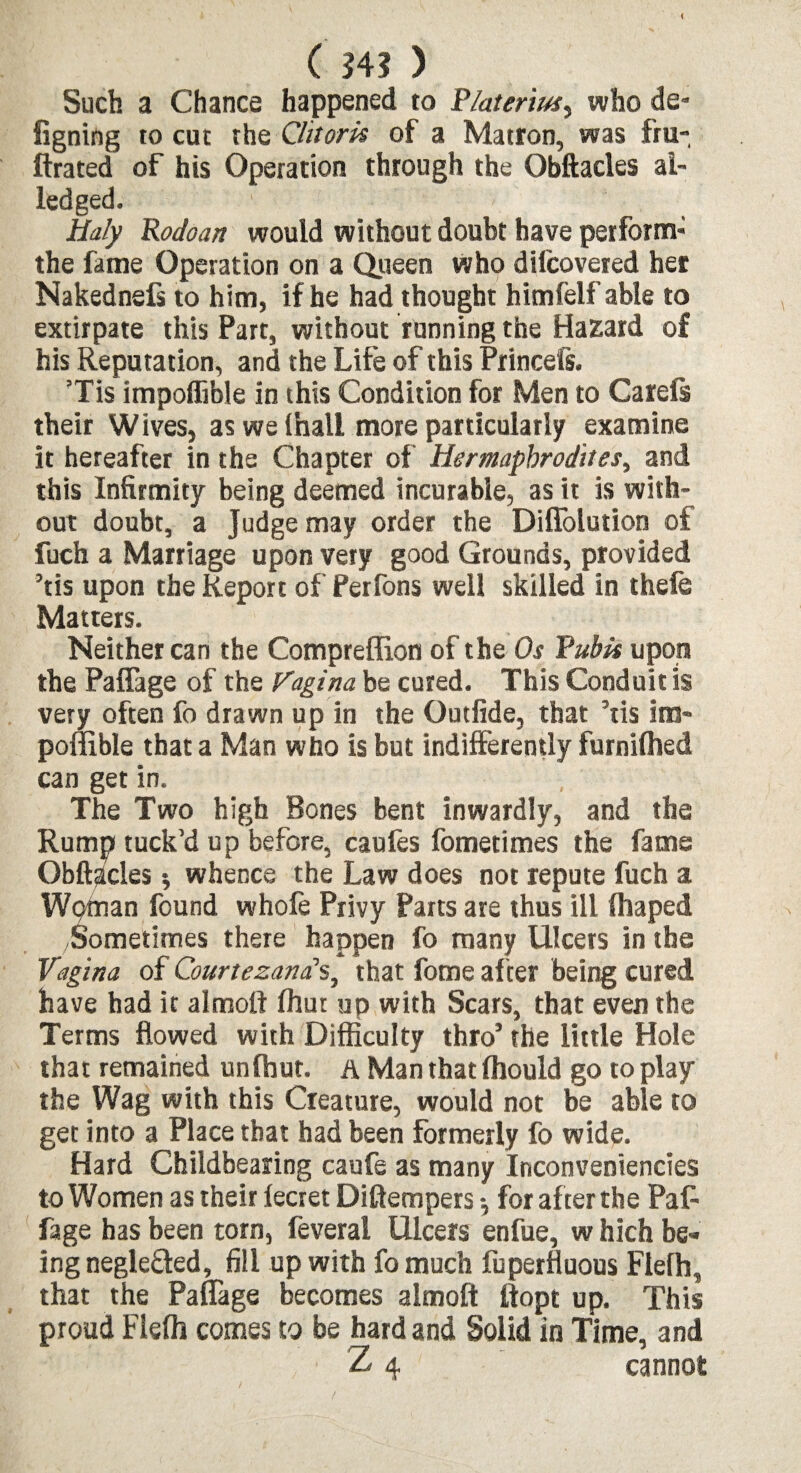 Such a Chance happened to Platerius, who de- figning to cut the Clitoris of a Matron, was fru- ftrated of his Operation through the Obftacles ai¬ led ged. Ualy Rodoan would without doubt have perform- the fame Operation on a Queen whp difcovered her Nakednefs to him, if he had thought himfelf able to extirpate this Part, without running the Hazard of his Reputation, and the Life of this Princefs. Tis impoffible in this Condition for Men to Carels their Wives, as we (hall more particularly examine it hereafter in the Chapter of Hermaphrodites, and this Infirmity being deemed incurable, as it is with¬ out doubt, a Judge may order the Diflolution of fuch a Marriage upon very good Grounds, provided ’tis upon the Report of Perfons well skilled in theie Matters. Neither can the Compreffion of the Os Pubis upon the Paffage of the Vagina be cured. This Conduit is very often fo drawn up in the Outfide, that ’tis im¬ poffible that a Man who is but indifferently furnifhed can get in. The Two high Bones bent inwardly, and the Rump tuck’d up before, caufes fometimes the fame Obftacles * whence the Law does not repute fuch a Woman found whofe Privy Parts are thus ill lhaped /Sometimes there happen fo many Ulcers in the Vagina of Courtezanas, that fomeafter being cured have had it almoft fhut up with Scars, that even the Terms flowed with Difficulty thro’ the little Hole that remained unlhut. a Man that fliould go to play the Wag with this Creature, would not be able to get into a Place that had been formerly fo wide. Hard Childbearing caufe as many Inconveniencies to Women as their fecret Diftempers for after the PaR fage has been torn, feveral Ulcers enfue, w hich be¬ ing negle&ed, fill up with fo much fuperfluous Flefh, that the Paffage becomes almoft ftopt up. This proud Fleffi comes to be hard and Solid in Time, and Z 4 cannot