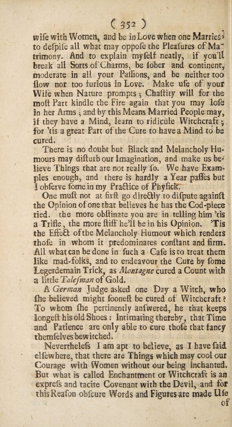 wife with Womet^ and be in Love when one Marries’ to defpife all what may oppofe the Pleafures of Ma~ trimony. And to explain myfelf neatly, if you’ll break all Sorts of Charms, be iober and continent, moderate in all your Paffions, and be neither too flow nor too furious in Love. Make ufe of your Wife when Nature prompts Chaftity will for the moft Part kindle the Fire again that you may lofe in her Arms; and by this Means Married People may, if they have a Mind, learn to ridicule Witchcraft for Yis a great Part of the Cure to have a Mind to be cured. There is no doubt but Black and Melancholy Hu¬ mours may difturb our Imagination, and make us be” lieve Things that are not really fo. We have Exam¬ ples enough, and there is hardly a Year pafles but I obferve fome in my Pra&ice of Phyfick. One muff not at firft go direUly to difpute againft the Opinion of one that believes he has the Cod-piece k tied, the more obftinate you are in telling him Yis a Trifle, the more ftiff hell be in his Opinion. 3Tis the Effeft of the Melancholy Humour which renders thofe in whom it predominates conftant and firm. All what can be done in fuch a Cafe is to treat them like mad-folks, and to endeavour the Cure by fome Legerdemain Trick, as Montagne cured a Count with a little Talefman of Gold. A German Judge asked one Day a Witch, who Ole believed might fooneft be cured of Witchcraft ? To whom flie pertinently anfwered, he that keeps longeft his old Shoes: Intimating thereby, that Time and Patience are only able to cure thofe that fancy themfelves bewitched. Neverthelefs I am apt to believe, as I have faid. elfewhere, that there are Things which may cool our Courage with Women without our being inchan ted. But what is called Enchantment or Witchcraft is an exprefs and tacite Covenant with the Devil, and for thisReafon obfcure Words and Figures are made Ufe of