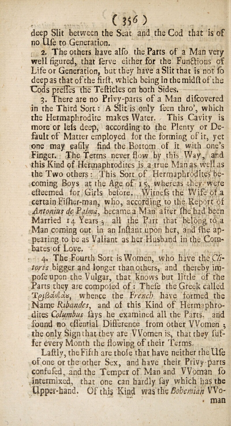 ( ?iO deep Slit between the Seat and the Cod that is of no life to Generation. 2. The others have alfo the Parts of a Man very well figured, that ferve either for the Functions of Life or Generation, but they have a Slit that is not fo deep as that of the firft, which being in the midft of the Cods prefles the Tefticles on both Sides. 3. There are no Privy-parts of a Man dHoovered in the Third Sort: A Slit is only feen thro’, which the Hermaphrodite makes Water. This Cavity is more or lels deep, according to the Plenty or De¬ fault of Matter employed for the forming of it, yet one may eafily find the Bottom of it with one’s Finger. The Terms never flow by this Way, and this Kind of Hermaphrodites is a true Man as well as the Two others: This Sort of Hermaphrodites be¬ coming Boys at the Age of 15, whereas they were efteemed for Girls before. Witnefs the Wife of a certain Fiflier-man, who, according to the.Report of Antonius dc P'alma, became a M ari after (he had been • • j Married 14 Years •, all the Part that belong to a Man coming out in an Inftant upon her, and (he ap¬ pearing to be as Valiant as her Husband in the Corn- bates of Love. 4. The Fourth Sort is Women, who hive tlieC/i- toris bigger and longer than others, and thereby im- pofe upon the Vulgar, that knows bur little of the Parts they are com poled of: Thefe the Greek called Tyf&dc/ldis, whence the French have formed the Name Kibandes, and of this Kind of Hermaphro¬ dites Columbus fays he examined all the Parts, and found no elfenrial Difference from other Women ; the only Sign that they are Women is, that they fuf- fer every Month the flowing of their Terms. LaftI’/, the Fifth are thole that have neither thellfe or one or the other Sex, and have their Privy-parts confufed, and the Temper of Man and Woman fo intermixed, that one can hardly fay which has the Upper-hand. Of this Kind ms th$ Bohemian Wo- • man