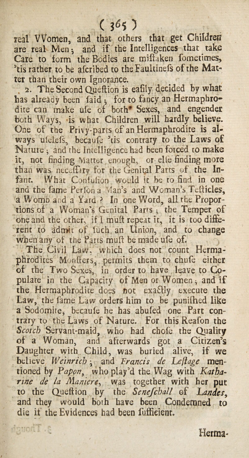 (s6s) ■ v leal Women, and that others that get Children are real Men * and if the Intelligences that _ take Care to form the Bodies are miftaken fometimes, ’tis rather to be afcribed to the Fauhinefs of the Mat¬ ter than their own Ignorance. 2. The Second Queftion is eafily decided by what has already been laid 5 for to fancy an Hermaphro¬ dite can make ufe of both* Sexes, and engender both Ways, is what Children will hardly believe. One of the Privy-parts of an Hermaphrodite is al¬ ways ufetefs, becaufe ’tis contrary to the Laws of Nature •, and the Intelligence had been forced to make it, not finding Matter enough, or elie finding more than was neceftary for the Genital Parts of the In¬ fant. What Confufion would it be to find in one and the fame Perfon a Man’s and Woman’s Teftides, a Womo and a Yard ? In one Word, all the Propor¬ tions of a Woman’s Genital Parts ; the Temper of one and the other, if I muff repeat ir, it is too diffe¬ rent to admit of fuch an Union, and to change when any of the Pans muft be made ufe of. The Civil Law, which does not count Herma¬ phrodites Mon tiers, permits them to chufe either of the Two Sexes, in order to have leave to Co¬ pulate in the Capacity of Men or Women ^ and if the Hermaphrodite does not exadly execute the Law, the fame Law orders him to be punilhed like a Sodomite, becaufe he has abufed one Part con¬ trary to the Laws of Nature. For this Reafon the Scotch Servant-maid, who had chofe the Quality of a Woman, and afterwards got a Citizen’s Daughter with Child, was buried alive, if we believe Weinrich} and Francis de Lejiage men¬ tioned by Papon, who play’d the Wag with Katha¬ rine de la Maniere, was together with her put to the Queftion by the Senefchall of Landes, and they would both have been Condemned to die if the Evidences had been fufficienr. Hernia-