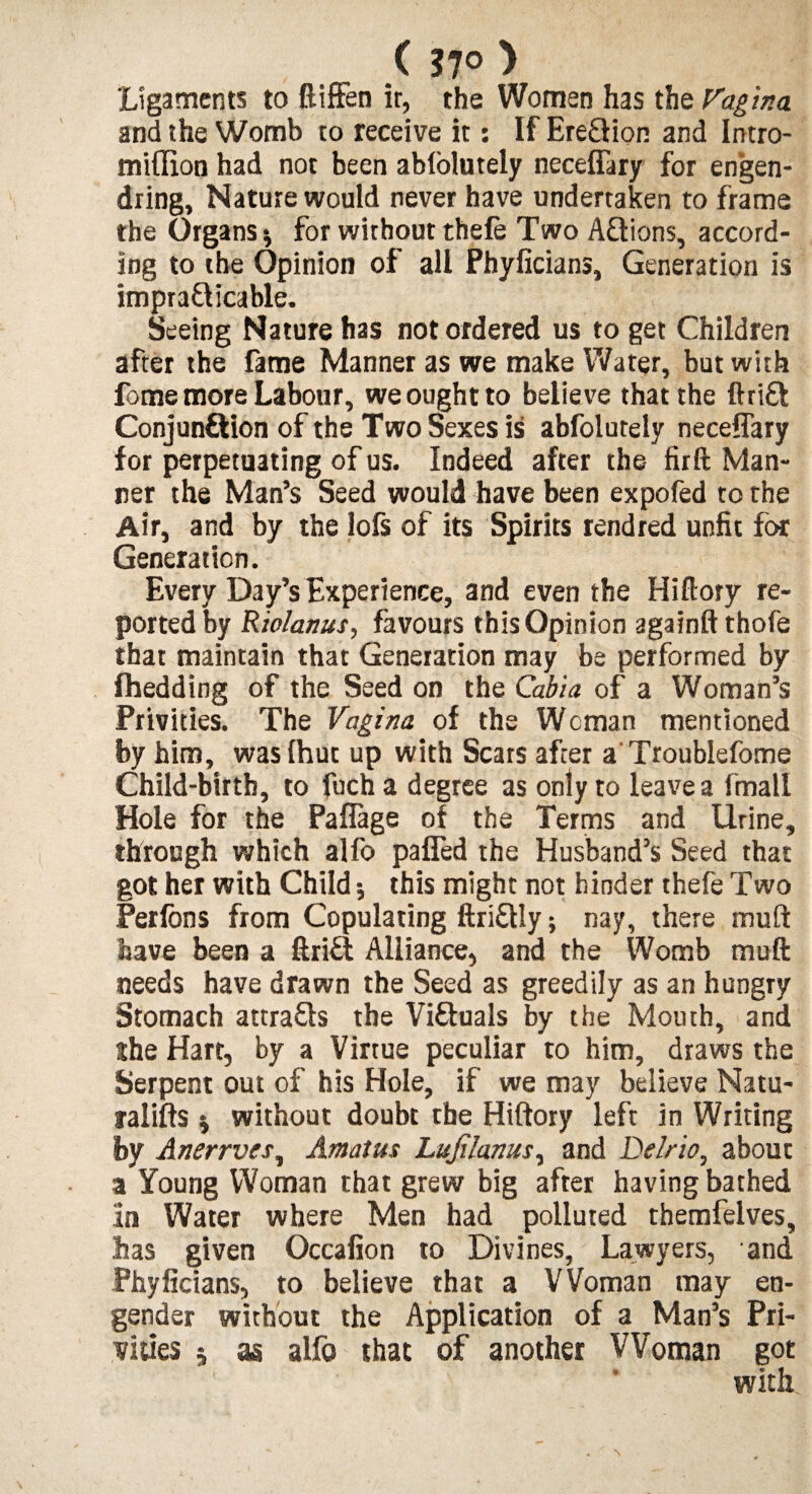 ( 37° ) Ligaments to ftiffen it, the Women has the Vagina and the Womb to receive it: If Ereftion and Intro- miffion had not been ablolutely neceflary for engen- dring. Nature would never have undertaken to frame the Organs^ for without thefe Two Actions, accord¬ ing to the Opinion of all Phyficians, Generation is impracticable. Seeing Nature has not ordered us to get Children after the fame Manner as we make Water, but with fome more Labour, we ought to believe that the fttiCl Conjunction of the Two Sexes is abfolutely neceflary for perpetuating of us. Indeed after the firft Man¬ ner the Man’s Seed would have been expofed to the Air, and by the lofs of its Spirits rendred unfit for Generation. Every Day’s Experience, and even the Hiflory re¬ ported by Rio/anus, favours this Opinion againft thofe that maintain that Generation may be performed by fhedding of the Seed on the Cabia of a Woman’s Privities. The Vagina of the Woman mentioned by him, was (hut up with Scars after a Troublefome Child-birth, to fuch a degree as only to leave a fmall Hole for the Paflage of the Terms and Urine, through which alfo palled the Husband’s Seed that got her with Child; this might not hinder thefe Two Per Ions from Copulating ftri&Iy; nay, there muft have been a ftriU Alliance, and the Womb muft needs have drawn the Seed as greedily as an hungry Stomach attrads the Victuals by the Mouth, and ihe Hart, by a Virtue peculiar to him, draws the Serpent out of his Hole, if we may believe Natu- ralifts; without doubt the Hiftory left in Writing by Anerrves, Amatus Lujilanus, and Delrio, about a Young Woman that grew big after having bathed In Water where Men had polluted themfelves, has given Occafion to Divines, Lawyers, and Phyficians, to believe that a Woman may en¬ gender without the Application of a Man’s Pri¬ vities 5 as alfo that of another Woman got with \