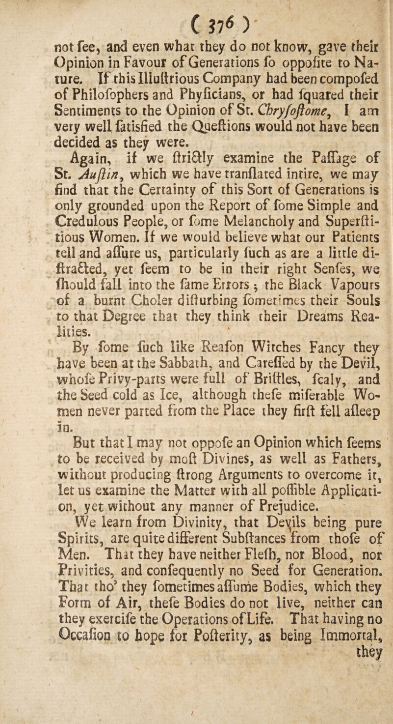 not fee, and even what they do not know, gave their Opinion in Favour of Generations fo oppofite to Na¬ ture. If this Illuftrious Company had been compofed of Philofophers and Phyficians, or had fquared their Sentiments to the Opinion of St. Chry/oftome, I am very well fatisfied the Queftions would not have been decided as they were. Again, if we ftri&Iy examine the Paflage of St. Auflirt, which we have tranflated intire, we may find that the Certainty of this Sort of Generations is only grounded upon the Report of fome Simple and Credulous People, or fome Melancholy and Superfti- tious Women. If we would believe what our Patients tell and allure us, particularly fuch as are a little di- ftra&ed, yet feem to be in their right Senfes, we fhould fall into the fame Errors * the Black Vapours of a burnt Choler diffurbing fometimes their Souls to that Degree that they think their Dreams Rea¬ lities. J By Tome fuch like Reafon Witches Fancy they have been at the Sabbath, and Careffed by the Devil, whole Privy-parts were full of Briftles, fcaly, and the Seed cold as Ice, although thefe miferable Wo¬ men never parted from the Place they firft fell afleep in. But that I may not oppofe an Opinion which feems to be received by moft Divines, as well as Fathers, without producing ftrong Arguments to overcome it, let us examine the Matter with all poffible Applicati¬ on, yet without any manner of Prejudice. We learn from Divinity, that Devils being pure Spirits, are quite different Subftances from thofe of Men. That they have neither Flefh, nor Blood, nor Privities, and confequently no Seed for Generation. That tho’ they fometimesaflume Bodies, which they Form of Air, thefe Bodies do not live, neither can they exercife the Operations ofLife. That having no Qccafion to hope for Pofterity, as being Immortal,