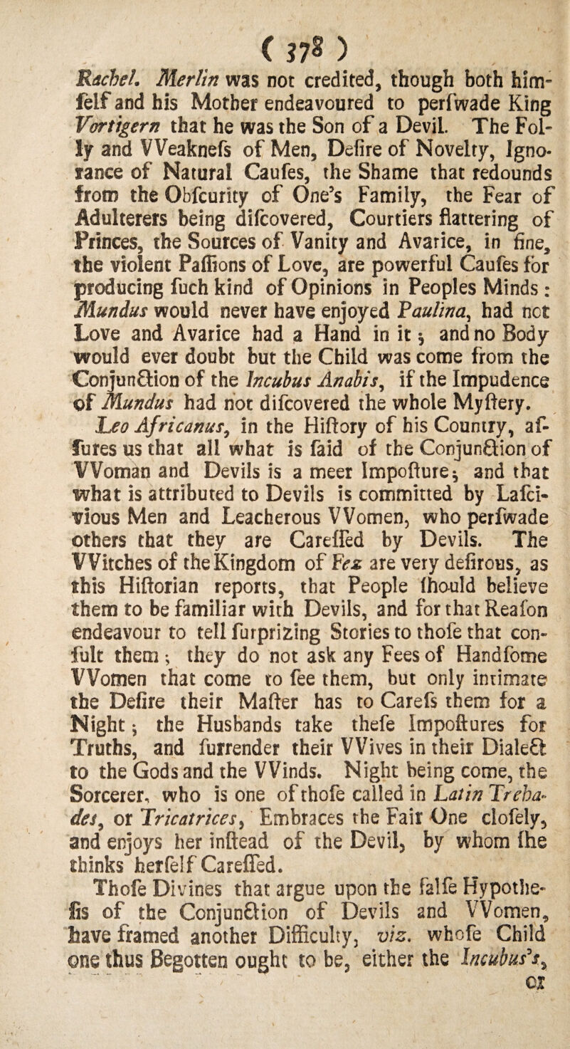 Rachel. Merlin was not credited, though both him- felf and his Mother endeavoured to perfwade King Vortigern that he was the Son of a Devil. The Fol¬ ly and VVeaknefs of Men, Defire of Novelty, Igno¬ rance of Natural Caufes, the Shame that redounds from the Obfcurity of One’s Family, the Fear of Adulterers being difcovered, Courtiers flattering of Princes, the Sources of Vanity and Avarice, in fine, the violent Paffions of Love, are powerful Caufes for producing fuch kind of Opinions in Peoples Minds : Mundus would never have enjoyed Paulina, had not Love and Avarice had a Hand in it * and no Body would ever doubt but the Child was come from the Conjun&ion of the Incubus Anabis, if the Impudence of Mundus had not difcovered the whole Myflery. Leo Africanus} in the Hiftory of his Country, af- fures us that all what is fa id of the Conjun&ion of Woman and Devils is a meer Impofture* and that what is attributed to Devils is committed by Lafci- vious Men and Leacherous Women, who perfwade others that they are Careffed by Devils. The Witches of the Kingdom of Fez are very defirous, as this Hiftorian reports, that People Ihould believe them to be familiar with Devils, and for that Reafon endeavour to tell furprifcing Stories to thofe that con- fult them; they do not ask any Fees of Handfome Women that come to fee them, but only intimate the Defire their Matter has to Carefs them for a Night; the Husbands take thefe Impoftures for Truths, and furrender their Wives in their Dialed to the Gods and the Winds. Night being come, the Sorcerer, who is one of thofe called in Latin Tr sha¬ des, or Tricat rices. Embraces the Fair One clofely, and enjoys her inftead of the Devil, by whom fhe thinks her felf Careffed. Thofe Divines that argue upon the falfe Hypothe¬ cs of the Conjun&ion of Devils and Women, have framed another Difficulty, vis. whofe Child one thus Begotten ought to be, either the Incubus's, 01