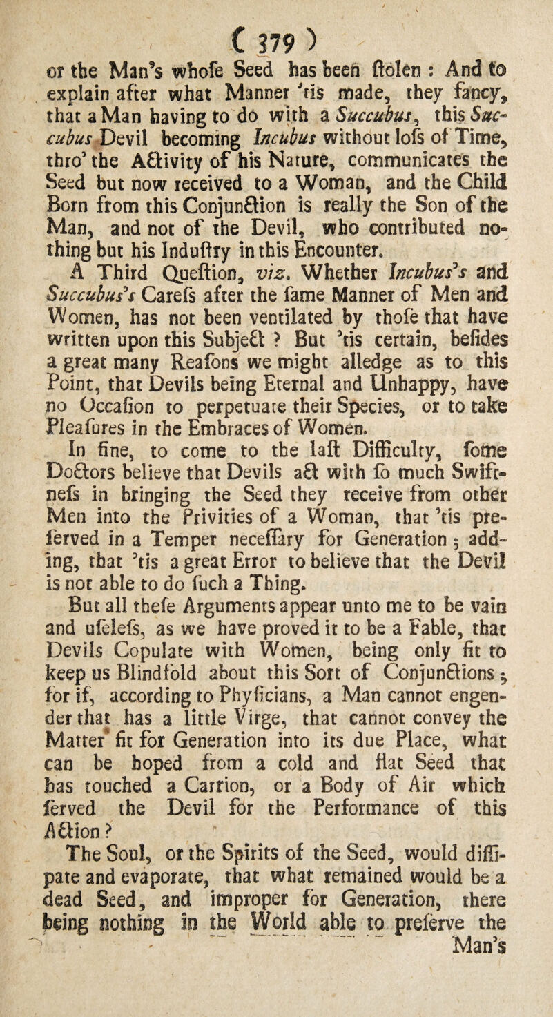 or the Man’s whofe Seed has been ftolen : And to explain after what Manner 'tis made, they fancy, that a Man having to do with a Succubus, this Sue- cubus Devil becoming Incubus without lols of Time, thro’ the A&ivity of his Nature, communicates the Seed but now received to a Woman, and the Child Born from this Conjun&ion is really the Son of the Man, and not of the Devil, who contributed no¬ thing but his Induftry in this Encounter. A Third Queftion, viz. Whether Incubuses and Succubus's Carefs after the fame Manner of Men and Women, has not been ventilated by thole that have written upon this Subject ? But 5tis certain, befides a great many Reafons we might alledge as to this Point, that Devils being Eternal and Unhappy, have no Occafion to perpetuate their Species, or to take Pleafures in the Embraces of Women. In fine, to come to the laft Difficulty, fome DoUors believe that Devils a£l with fo much Swift- nefs in bringing the Seed they receive from other Men into the Privities of a Woman, that ’tis pre- ferved in a Temper neceflary for Generation ; add¬ ing, that ’tis a great Error to believe that the Devi! is not able to do fuch a Thing. But all thefe Arguments appear unto me to be vain and ufelefs, as we have proved it to be a Fable, that Devils Copulate with Women, being only fit to keep us Blindfold about this Sort of Conjun&ions; for if, according to Phyficians, a Man cannot engen¬ der that has a little Virge, that cannot convey the Matter fit for Generation into its due Place, what can be hoped from a cold and flat Seed that has touched a Carrion, or a Body of Air which ferved the Devil for the Performance of this AUion ? The Soul, or the Spirits of the Seed, would diffi- pate and evaporate, that what remained would be a dead Seed, and improper for Generation, there being nothing in the World able to prelerve the 1 - - ' ~ Man’s