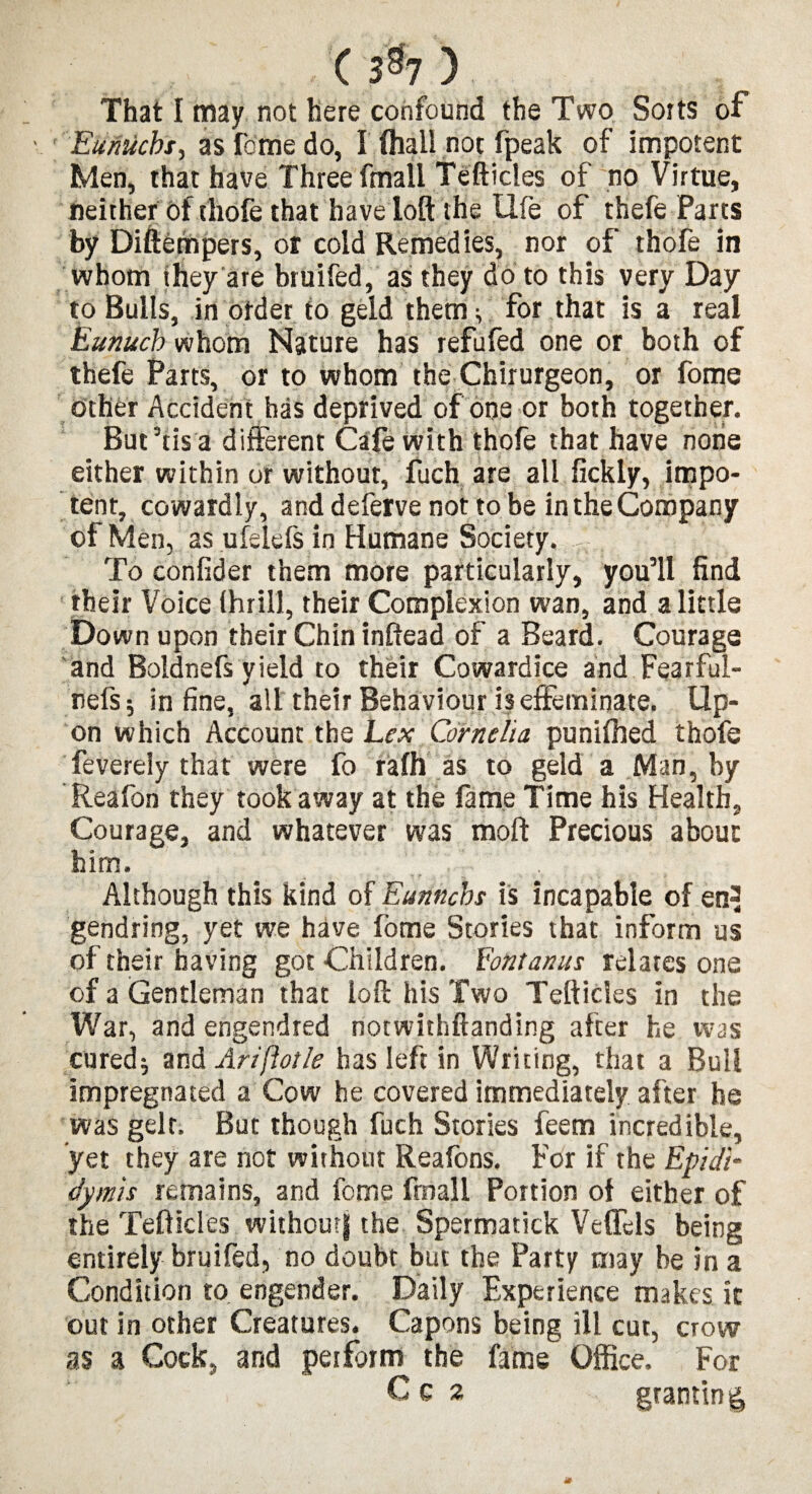 ( 3% ) That I may not here confound the Two Sorts of Eunuchs, as feme do, I (hall not fpeak of impotent Men, that have Three fmall Tefticles of no Virtue, neither of thofe that have loft the life of thefe Parts by Diftempers, or cold Remedies, nor of thofe in whom they are bruifed, as they do to this very Day to Bulls, in order to geld them '* for that is a real Eunuch whom Nature has refufed one or both of thefe Parts, or to whom the Chirurgeon, or fome other Accident has deprived of one or both together. But his a different Cafe with thofe that have none either within or without, fuch are all fickly, impo¬ tent, cowardly, and deferve not to be in the Company of Men, asufelefsin Humane Society. ’* To confider them more particularly, you’ll find their Voice thrill, their Complexion wan, and a little Down upon their Chin inftead of a Beard. Courage and Boldnefs yield to their Cowardice and Fearful- nefs; in fine, all their Behaviour is effeminate. Up¬ on which Account the Lex Cornelia punifhed thofe feverely that were fo rafh as to geld a Man, by Reafon they took away at the fame Time his Health, Courage, and whatever was moft Precious about him. Although this kind of Eunnchs is incapable of en-i gendring, yet we have fome Stories that inform us of their having got Children. Lontanus relates one of a Gentleman that loft his Two Tefticles in the War, and engendred norwithftanding after he was curedj and Ariftotle has left in Writing, that a Bull impregnated a Cow he covered immediately after he was gelr. But though fuch Stories feern incredible, yet they are not without Reafons. For if the Epidi¬ dymis remains, and fome fmall Portion of either of the Tefticles withoutj the Spermatick Veflels being entirely bruifed, no doubt but the Party may be in a Condition to. engender. Daily Experience makes it out in other Creatures. Capons being ill cut, crow as a Cock, and perform the fame Office. For