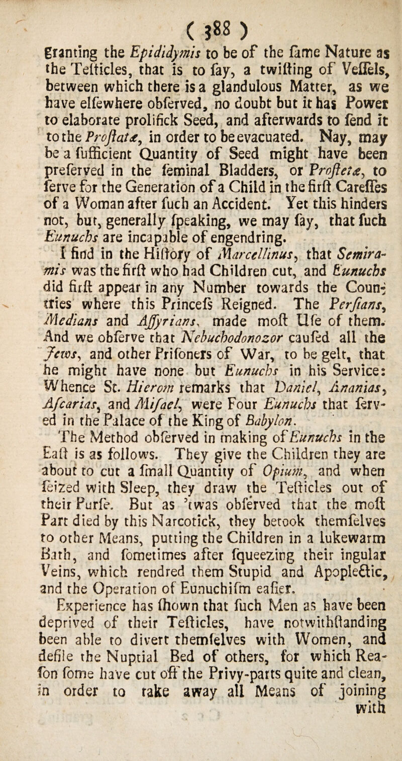 < JSS ) granting the Epididymis to be of the fame Nature as the Telticles, that is to fay, a twitting of Veflels, between which there is a glandulous Matter, as we have elfewhere obferved, no doubt but it has Power to elaborate prolifick Seed, and afterwards to lend it to the Proflatin order to be evacuated. Nay, may be a fufficient Quantity of Seed might have been preferved in the feminal Bladders, or Profleu, to ferve for the Generation of a Child in the firft Careffes of a Woman after fuch an Accident. Yet this hinders not, but, generally fpeaking, we may fay, that fuch Eunuchs are incapable of engendring. I find in the Hiftory of Marcellinus, that Semira¬ mi s was the firft who had Children cut, and Eunuchs did firft appear in any Number towards the Coun^ tries where this Prince Is Reigned. The Perftans, Medians and Affyrians, made moft life of them. And we oblerve that Nebuchodonozor cauled all the Jews, and other Prifoners of War, to be gelt, that he might have none but Eunuchs in his Service: Whence St. Hiercm remarks that Daniel, Ananias, Afcarias, and Mi fact, were Four Eunuchs that ferv- ed in the Palace of the King of Babylon. The Method obferved in making of Eunuchs in the Eaft is as follows. They give the Children they are about to cut a fmail Quantity of Opium, and when leized with Sleep, they draw the Tefticies out of their Purfe. But as ’twas obferved that the molt Part died by this Narcotick, they betook themfelves to other Means, putting the Children in a lukewarm Bath, and fometimes after fqueezing their ingular Veins, which rendred them Stupid and Apopleftic, and the Operation of Eunuchifm eafier. Experience has ftiown that fuch Men as have been deprived of their Tefticies, have notwithftanding been able to divert themfelves with Women, and defile the Nuptial Bed of others, for which Rea- fon fome ha ve cut off the Privy-parts quite and clean, in order to rake away all Means of joining with
