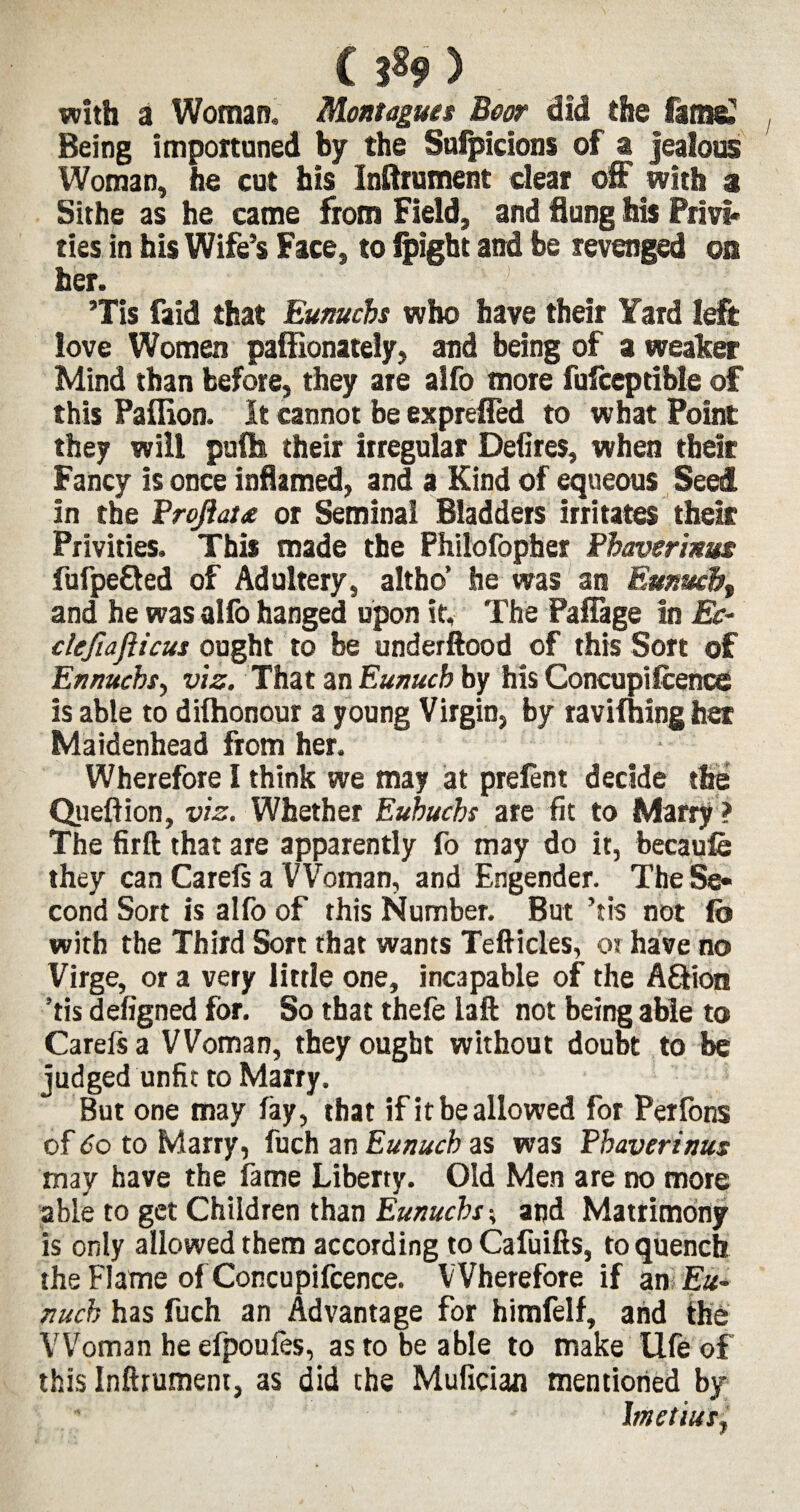 ( ) with a Woman. Montagues Boor did the fame? Being importuned by the Sufpicions of a jealous Woman, he cut his Inftrument dear off with a Sithe as he came from Field, and flung his Privi* ties in his Wife’s Face, to ipight and be revenged on her. Tis faid that Eunuchs who have their Yard left love Women paffionately, and being of a weaker Mind than before, they are alfo more fulceptible of this Paffion. It cannot be exprefled to what Point they will puftt their irregular Defires, when their Fancy is once inflamed, and a Kind of equeous Seed in the Projiau or Seminal Bladders irritates their Privities. This made the Philofopher Phaverinus fufpe&ed of Adultery, altho’ he was an Eunuch, and he was alfo hanged upon it. The Paffage In Ec- cleftaflicus ought to be underftood of this Sort of Ennucbsy viz. That an Eunuch by his Concupifcence is able to diihonour a young Virgin, by ravifhing her Maidenhead from her. • Wherefore I think we may at prefent decide the Queftion, viz. Whether Euhuchs are fit to Marry ? The firft that are apparently fo may do it, becaufo they can Carefs a VVoman, and Engender. The Se¬ cond Sort is alfo of this Number. But ’tis not fo with the Third Sort that wants Tefticles, or have no Virge, or a very little one, incapable of the A£Hon ’tis defigned for. So that thefe laft not being able to Carefs a VVoman, they ought without doubt to be judged unfit to Marry. But one may fay, that if it be allowed for Petfons of 60 to Marry, fuch an Eunuch as was Phaverinus may have the fame Liberty. Old Men are no more able to get Children than Eunuchsand Matrimony is only allowed them according to Cafuifts, to quench the Flame of Concupifcence. Wherefore if an Eu¬ nuch has fuch an Advantage for himfelf, and the VVoman he efpoufes, as to be able to make life of this Inftrument, as did the Mufician mentioned by Imetiusj