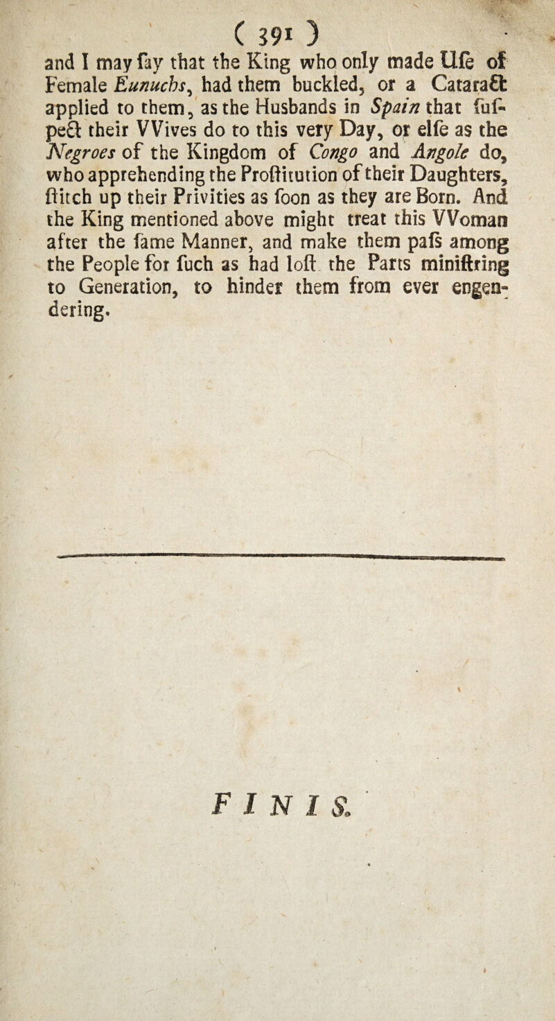 ( m 3 and I may fay that the King who only made Ule of Female Eunuchs, had them buckled, or a Cataraft applied to them, as the Husbands in Spain that fuf- pe£t their Wives do to this very Day, or elfe as the Negroes of the Kingdom of Congo and Angole do, who apprehending the Proftitution of their Daughters, flitch up their Privities as foon as they are Born. And the King mentioned above might treat this Woman after the fame Manner, and make them pals among the People for fuch as had loft the Parts miniftring to Generation, to hinder them from ever engen¬ dering. finis. i