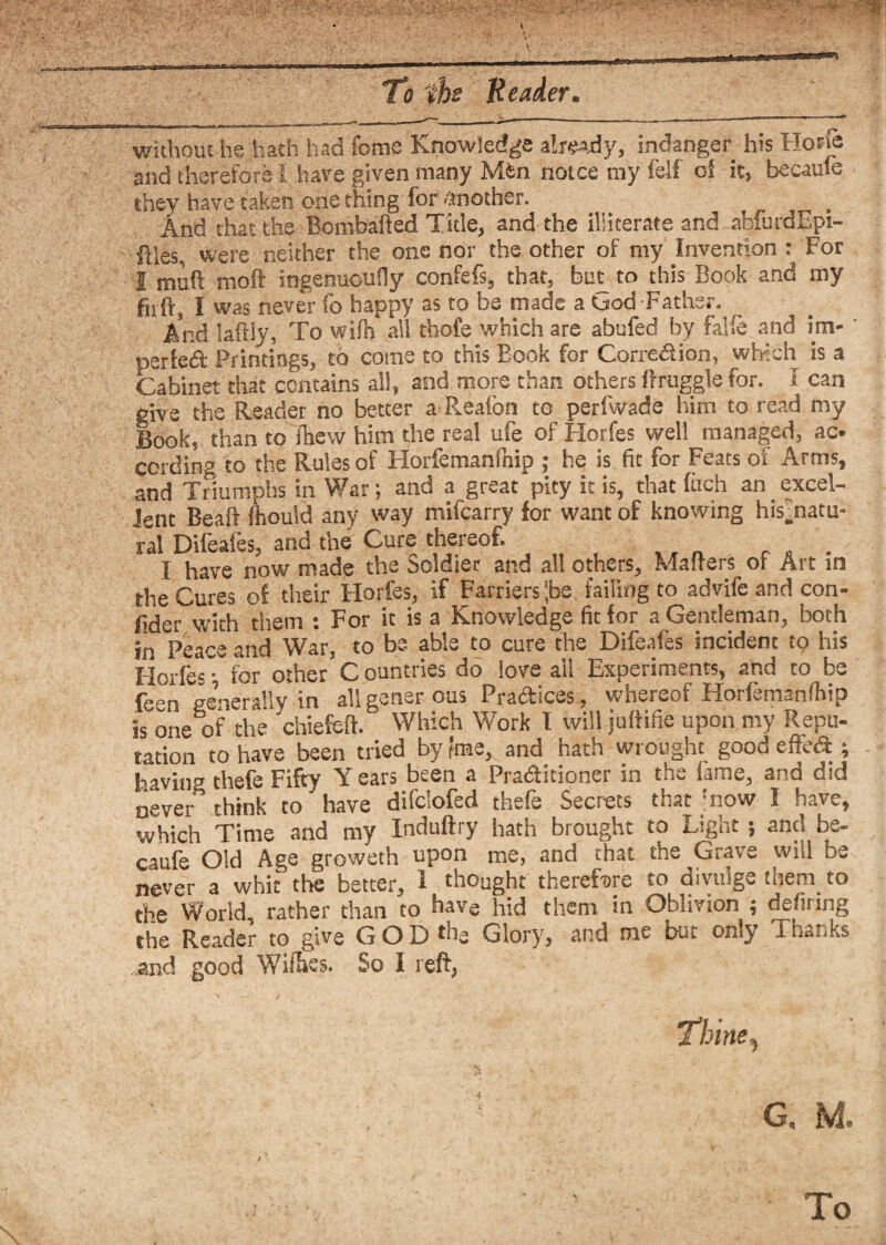 without he hath had feme Knowledge already, indanger his Hone and therefore I have given many Min notce my felf oS it, became they have taken one thing for another. _ And that the Bombafted Title, and the illiterate and abfnraEpi- ftles, were neither the one nor the other of my Invention : For I muft moft ingenuously confefs, that, bm to this Book and my fit ft, I was never fo happy as to be made a tjod Father. And i|ftly, To wifh all thofe which are abufed by falie and im- perfeft Printings, to come to this Book for Correction, which is a Cabinet that contains all, and more than others ftruggle for. I can give the Reader no better a R.eafon to perfwade him to read my Book, than to Shew him the real ufe of Horfes well managed, ac¬ cording to the Rules of Horfemanfnip ; he is fit for Feats of Arms, and Triumphs in War; and a great pity it is, that fuch an excel¬ lent Beaft Should any way mifearry for want of knowing his’natu- ral Difeafes, and the Cure thereof. I have now made the Soldier and all others, Mafters of Art in the Cures of their Horfes, if Farriers |be failing to advife and con¬ fer with them : For it is a Knowledge fit for a Gentleman, both in Peace and War, to be able to cure the Difeafes incident to his Horfes • for other C ountries do love ail Experiments, ahd to be ff»n rre’nerallv in allgener ous Practices, whereof Horfemanfhip is one of the 'chiefeft. Which Work I will juftifie upon my Repu¬ tation to have been tried by ?me, and hath wrought good efteft ; having thefe Fifty Y ears been a Pratftidoner in the fame, and did never think to have difclofed thefe Secrets that jnow I have, which Time and my Induftry hath brought to Light ; and be- caufe Old Age groweth upon me, and that the Grave will be never a whit the better, I thought therefore to divulge them. to the World, rather than to have hid them m Oblivion j defifing the Reader to give GODtne Glory, and me but only Thanks and good Wiftes. So I reft, Thine, G. M. To