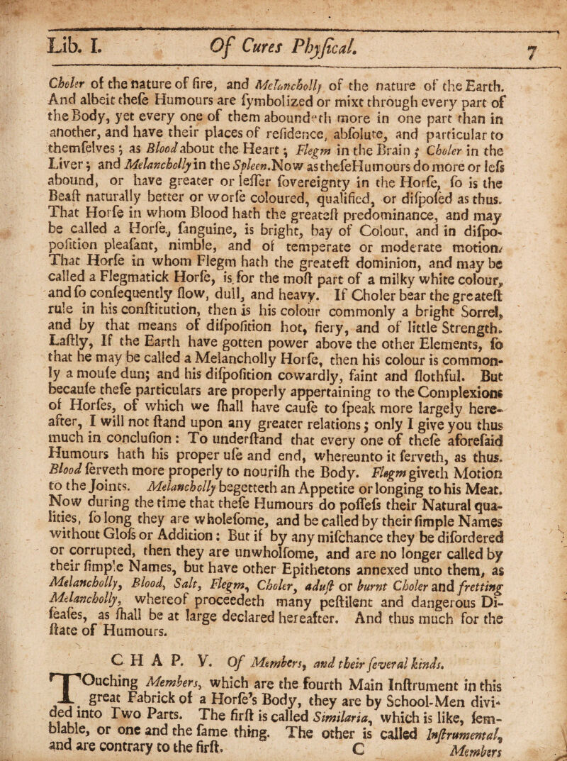 Choler of the nature of fire, and Melancholly of the nature of the Earth, And albeit thefe Humours are fymboiized or mixt through every part of the Body, yet every one of them aboundeth more in one part than in another, and have their places of refidence, abfolute, and particular to themfelves ; as Blood about the Heart ^ Flegm in the Brain $ Choler in the Liver ; and Melancholly in the Spleen*Now as thefeHumours do more or left abound, or have greater or leiTer fovereignty in the Horfe, fo is the Beaft naturally better or worfe coloured, qualified, or difpofed as thus. That Horfe in whom Blood hath the greateft predominance, and may be called a Horfe,, fanguine, is bright, hay of Colour, and in difpo- position pleafant, nimble, and of temperate or moderate motion/ That Horfe in whom Flegm hath the greateft dominion, and may be called a Flegmatick Horfe, ft for the moft part of a milky white colour,, and fo confequently flow, dull, and heavy. If Choler bear the greateft rule in his conftitution, then is his colour commonly a bright Sorrel* and by that means of difpofition hot* fiery, and of little Strength*. Laftly, If the Earth have gotten power above the other Elements, fo that he may be called a Melancholly Horfe, then his colour is common¬ ly a moufe dun; and his dilpofition cowardly, faint and flothful. But becaufe thefe particulars are properly appertaining to the Complexions of Horfes, of which we fhall have caufe to (peak more largely here¬ after, I will not (land upon any greater relations; only I give you thus much in conclufion: To underftand that every one of thefe aforefaid Humours hath his proper ufe and end, whereunto it ferveth, as thus. Blood ferveth more properly to nourifli the Body. Flegm giveth Motion to t he Joints. Melancholly begetteth an Appetite or longing to his Meat. Now during the time that thefe Humours do poflefs their Natural qua¬ lities, folong they are wfaolefome, and be called by their fimple Names without Glofs or Addition: But if by any mifehance they be difordered or corrupted, then they are unwholfome, and are no longer called by their fimp!e Names, but have other Epithetons annexed unto them, as Melancholly, Bloody Salt, Flegm, Choler, adujl or burnt Choler andfretting Melancholly, whereof proceeded many peftilent and dangerous Di- 1 sales, as fhall be at large declared hereafter. And thus much for the iiate of Humours. CHAP. V. Of Members, and their fever al kinds. Touching Members, which are the fourth Main Inftrument in this great Fabrick of a Horfe’s Body, they are by School-Men divi* ^wo ^arts* The firft is called Similaria, which is like, fem- blable, or one and the fame thing. The other is called MrumeritaL and are contrary to the firft. G Members j