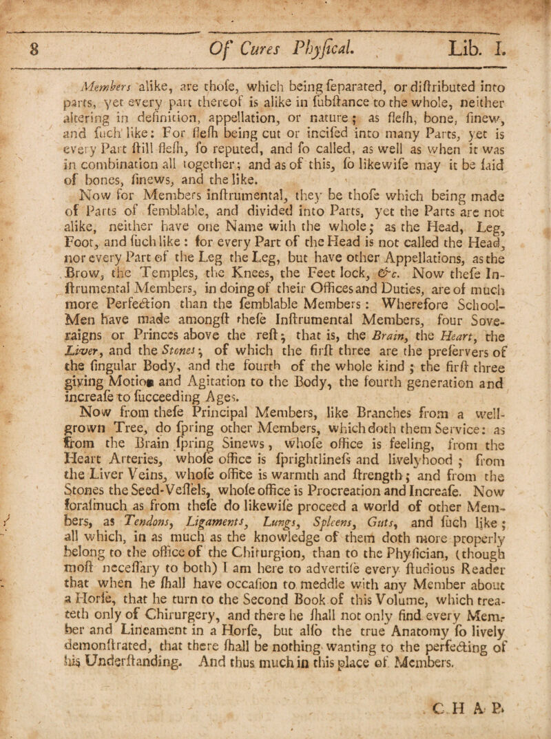 Members alike, are chofe, which being feparated, ordiftributed into parts, yet every pare thereof is alike in fubftance to the whole, neither altering in definition, appellation, or nature; as flefh, bone, finew, and fuch'like: For fiefh being cut or inched into many Parts, yet is every Part ftill flefh, fo reputed, and fo called, as well as when it was in combination all together; and as of this, fo likewife may it be laid of bones, finews, and the like. Now for Members inftrumental, they be thofe which being made of Parts of femblable, and divided into Parts, yet the Parts are not alike, neither have one Name with the whole; as the Head, Leg, Foot, and fuch like : for every Part of the Head is not called the Head, nor every Part ©f the Leg the Leg, but have other Appellations, as the Brow, the Temples, the Knees, the Feet lock, &c. Now thefe In- ftrumental Members, in doing of their Offices and Duties, are of much more Perfection than the femblable Members: Wherefore School- Men have made amongft thefe Inftrumental Members, four Sove- raigns or Princes above the reft • that is, the Brain, the Heart, the Liver., and the Stones ^ of which the firft three are the prefervers of the Angular Body, and the fourth of the whole kind ; the firft three giving Motio* and Agitation to the Body, the fourth generation and fncreafe to fucceeding Ages. Now from thefe Principal Members, like Branches from a well- grown Tree, do fpring other Members, which doth them Service; as from the Brain fpring Sinews, whofe office is feeling, from the Heart Arteries, whofe office is fprightlinefs and livelyhood ; from the Liver Veins, whofe office is warmth and ftrength; and from the Stones the Seed-Veftels, whofe office is Procreation and Increafe. Now forafmuch as from thefe do likewife proceed a world of other Mem¬ bers, as Tendons, Ligaments, Lungs, Spleens, Guts, and fiich like ; all which, in as much as the knowledge of them doth more property belong to the office of the Chirurgion, than to the Phyfician, (though xnoft neceftary to both) I am here to advertife every ftudious Reader that when he /hall have occafion to meddie with any Member about a Horfe, that he turn to the Second Book of this Volume, which trea¬ ted} only of Chirurgery, and there he fhall not only find, every Mem: ber and Lineament in a Horfe, but alfo the true Anatomy fo lively demonftrated, that there fhall be nothing wanting to the perfecting of his Under ft anding. And thus much in this place of Members.