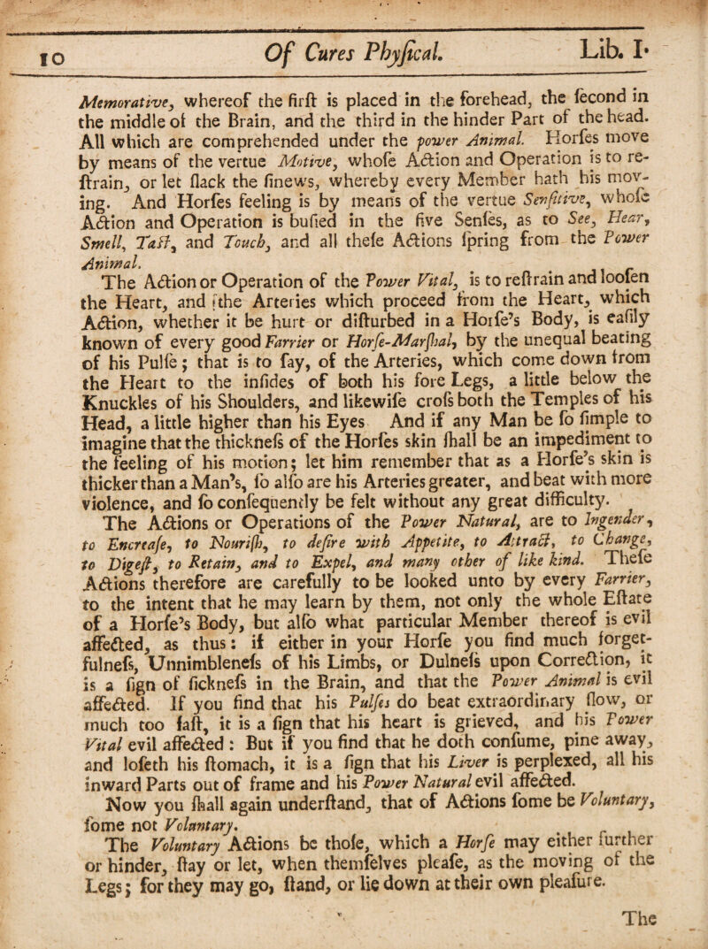 Memorative, whereof the firft is placed in the forehead, the (econd in the middle of the Brain, and the third in the hinder Part of the head. All which are comprehended under the power Animal. Horfes move by means of the vertue Motive, whofe Adion and Operation is to re- drain, or let flack the finews, whereby every Member hath his mov¬ ing. And Horfes feeling is by means of the vertue Senfitive, whole Adion and Operation is bufied in the five Senles, as to See, Hear, Smell, TaB, and Touch, and all thele Adions fpring from the Power Animal. e The Adion or Operation of the Power Vital, is to reftrain and loolen the Heart, and [the Arteries which proceed from the Heart, which Adion, whether it be hurt or difturbed in a Hoife’s Body, is eafily known of every good Farrier or Horfe-Marflial, by the unequal beating of his Pulfe; that is to fay, of the Arteries, which come down irotn the Heart to the infides of both his fore Legs, a little below the Knuckles of his Shoulders, and lrkewife crofsboth the Temples of his Head, a little higher than his Eyes And if any Man be fo fimple to imagine that the thicknels of the Horfes skin ftiall be an impediment to the feeling of his motion; let him remember that as a Horfe’s skin is thicker than a Man’s, lo alfo are his Arteries greater, and beat with more violence, and fo confequendy be felt without any great difficulty. The Adions or Operations of the Power Natural, are to Ingender, to Encreafe, to Nouri(h, to defire with Appetite, to Attract, to Change, to D'tgefi, to Retain, and to Expel, and many ether of like kind. Thefe Adions therefore are carefully to be looked unto by every Farrier, to the intent that he may learn by them, not only the whole Eftate of a Horfe’s Body, but alfo what particular Member thereof is evil affeded, as thus: if either in your Horfe you find much forget- fulnefs, Unnimblenefs of his Limbs, or Dulnefs upon Corre&ion, it is a fign of ficknefs in the Brain, and that the Power Animal is evil affeded. If you find that his Tulfes do beat extraordinary flow, or much too faff, it is a fign that his heart is grieved, and bis Tower Vital evil affeded : But if you find that he doth confume, pine away, and lofeth his ftomach, it is a fign that his Liver is perplexed, all his inward Parts out of frame and his Power Natural evil affeded. Now you fhall again underftand, that of Adions fome be Voluntary, fome not Voluntary. The Voluntary Adions be thole, which a Horfe may either further or hinder, flay or let, when themfelves pleafe, as the moving oi the Legs; for they may go, Band, or lie down at their own pleafure. The