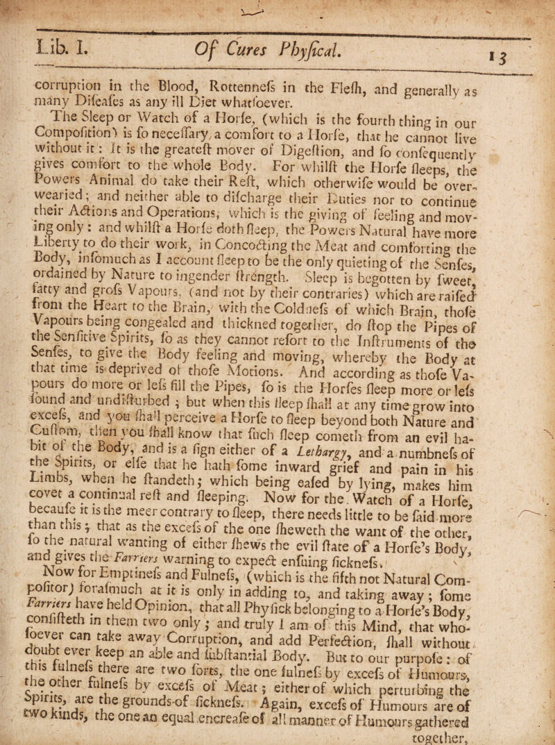 H corruption in the Blood, Rottennefs in the Flefh, and generally as many Difeafes as any ill Diet whatfoever. The Sieep or Watch of a 11 oiic, (which is the fourth thing in our Compofition) is fo neceflary, a comfort to a Iiorfe, that he cannot live without it: it is the greateft mover of Digeftion, and fo confequently gives comfort to the whole Body. For whiift the Horfe Beeps, the Fowets Animal do take their Reft, which otherwife would be over¬ wearied; and neither able to difcharge their Duties nor to continue then Atftioi.s and Opetations; which ts tlac giving of feeling and mov¬ ing only : and whiift a Horfe doth fleep, the Powers Natural have more Liberty to do their work, in Conco&ing the Meat and comforting the Body, infomuchas I account deep to be the only quieting of the Senfes ordained by Nature to ingender ftrength. Sleep is begotten by fwee/ tatty and grofs Vapours, ( and not by their contraries) which are raifed *roni Heart to the Brain, with the Coldaefs of which Brain, thofe Vapours being congealed and thickned together, do ftep the Pipes of the SenfittveSpirits, fo as they cannot reforr to the Inftruments of the Senfes, to give the Body feeling and moving, whereby the Body at that time is deprived oi thofe Motions. And according as thofe Va^ pours do more or lefs fill the Pipes, fo is the Horfes fleep more orlefs found ana undhkirbed ; but when this ileepfhaf! at any time grow into excels, and you (hail perceive a Horfe to fleep beyond both Nature and* Cuuom. tnen you mall know that fuch fleep cometh from an evil ha- it o the Body, and is a fign either of a Lethargy, and a numbnefs of the Spirits, or ehe that he hath fome inward grief and pain in his Limbs, when he ftandeth; which being eafed by lying, makes him covet a continual reft and fleeping. Now for the. Watch of a Horfe becau e it is the meer contrary to fleep, there needs little to be faid more t.ian this; that as the exeefs of the one fheweth the want of the other, io the natural wanting of either fhews the evil flare of a Horfe’s Body and gives me Earnerj warning to expect enfuing ficknefs. ‘ ' Now for Empt nefs and Fulnefs, (which is the fifth not Natural Com- po nor) oralmuch at it is only in adding to^ and taking away ; fome Farriers have held Opinion, that all Phyfick belonging to aHorfe’s Body, con ifteth in them two only ; and truly i am of this Mind, that who- lln U A ^kS aWaV)Corroption, and add Perfe&ion, fhall without . r , eJ. ^eP an ayie and iubftantial Body. But to our purpofe: of is fulnefs there are two forts, the one fulnefs by exeefs of Humours, ciCr ru .Iu; 'f' exefifs oi Meat ; either of which perturbing the twLt-’ i16 8rounds of ficknefs. Again, exeefs of Flumours are of wo Kinds, the one an equal encreafe of all manner of Humours gathered • ' together,