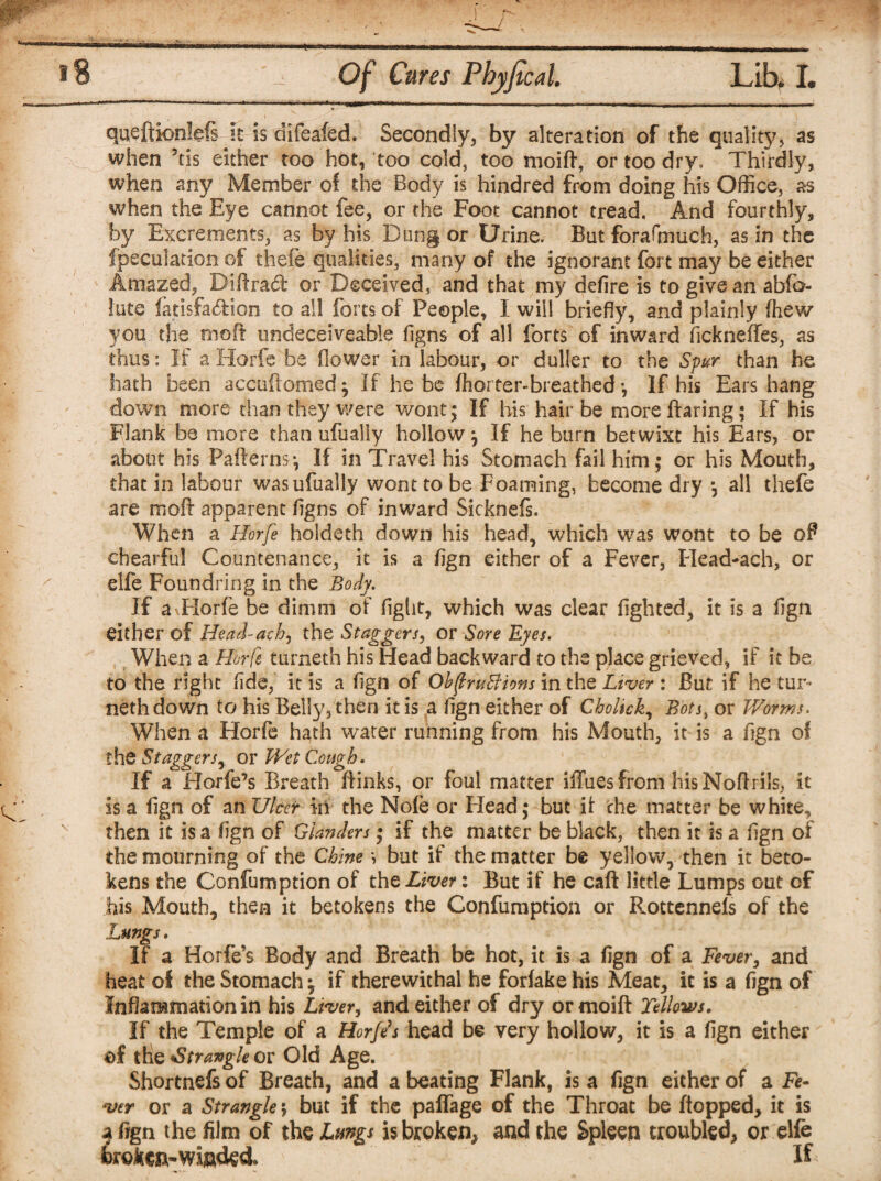 queftionlefi it is difeafed. Secondly, by alteration of the quality, as when Jtis either too hot, too cold, too moift, or too dry. Thirdly, when any Member of the Body is hindred from doing his Office, as when the Eye cannot fee, or the Foot cannot tread. And fourthly, by Excrements, as by his Dung or Urine. But forafinuch, as in the fpeculation of thefe qualities, many of the ignorant fort may be either Amazed, Biftrad; or Deceived, and that my defire is to give an abfb- lute fatisfa&ion to all forts of People, I will briefly, and plainly fhew you the mo ft undeceiveable figns of all forts of inward fickneffes, as thus: If a Horfe be flower in labour, or duller to the Spur than he hath been accuftomed; If he be fhorter-breathed y If his Ears hang down more than they were wont; If his hair be more flaring; If his Flank be more than ufually hollowy If he burn betwixt his Ears, or about his Pafternsy If in Travel his Stomach fail him; or his Mouth, that in labour was ufually wont to be Foaming, become dry y all thefe are molt apparent figns of inward Sicknefs. When a Horfe holdeth down his head, which was wont to be oF chearful Countenance, it is a fign either of a Fever, Head-ach, or elfe Foundring in the Body. If a Horfe be dimm of fight, which was clear lighted, it is a fign either of Head-ach, the Staggers, or Sore Eyes. When a Horfe turneth his Head backward to the place grieved, if it be to the right fide, it is a fign of Obftrutfions in the Liver : But if he tur¬ neth down to his Belly, then it is a fign either of Cholick, Bots, or Worms. When a Horfe hath water running from his Mouth, it is a fign of the Staggers, or Wet Cough. If a Horfe’s Breath ftinks, or foul matter iffues from his Noftrils, it is a fign of an Ulcer in the Nofe or Head; but if the matter be white, then it is a fign of Glanders; if the matter be black, then it is a fign of the mourning of the Chine y but if the matter be yellow, then it beto¬ kens the Confumption of the Liver: But if he caft little Lumps out of his Mouth, then it betokens the Confumption or Rottennels of the Lungs. If a Horfe’s Body and Breath be hot, it is a fign of a Fever, and heat of the Stomachy if therewithal he forfake his Meat, it is a fign of Inflammation in his Liver, and either of dry or moift Yellows. If the Temple of a Horfes head be very hollow, it is a fign either ©f the Strangle or Old Age. Shortnefs of Breath, and a beating Flank, is a fign either of a Fe¬ ver or a Strangle; but if the paflage of the Throat be flopped, it is a fign the film of the Lungs is broken, and the Spleen troubled, or elfe farokcn-winded, <' If